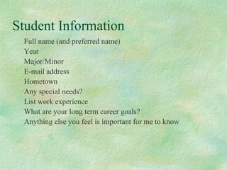 Student Information
Full name (and preferred name)
Year
Major/Minor
E-mail address
Hometown
Any special needs?
List work experience
What are your long term career goals?
Anything else you feel is important for me to know
 