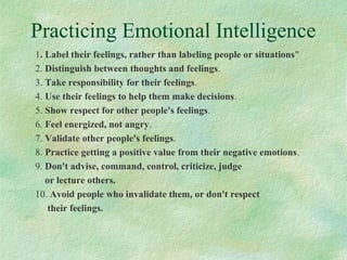 Practicing Emotional Intelligence
1. Label their feelings, rather than labeling people or situations"
2. Distinguish between thoughts and feelings.
3. Take responsibility for their feelings.
4. Use their feelings to help them make decisions.
5. Show respect for other people's feelings.
6. Feel energized, not angry.
7. Validate other people's feelings.
8. Practice getting a positive value from their negative emotions.
9. Don't advise, command, control, criticize, judge
or lecture others.
10. Avoid people who invalidate them, or don't respect
their feelings.
 