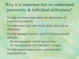 Why is it important that we understand
personality & individual differences?
To help you learn more about the dimensions of
your own personality.
To understand why individuals think, feel, and act
differently.
To help managers create a good fit between people
and jobs.
By selecting people with the right attributes
By redesigning jobs to fit individuals’ strengths
To help organizations create a good person-
organization fit
 