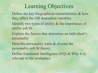 Learning Objectives
Define the key biographical characteristics & how
they affect the OB dependent variables
Identify two types of ability & the importance of
ability-job fit
Explain the factors that determine an individual’s
personality
Describe personality traits & discuss the
personality-job fit theory
Define Emotional Intelligence (EQ) & Why it is
relevant to the workplace
 