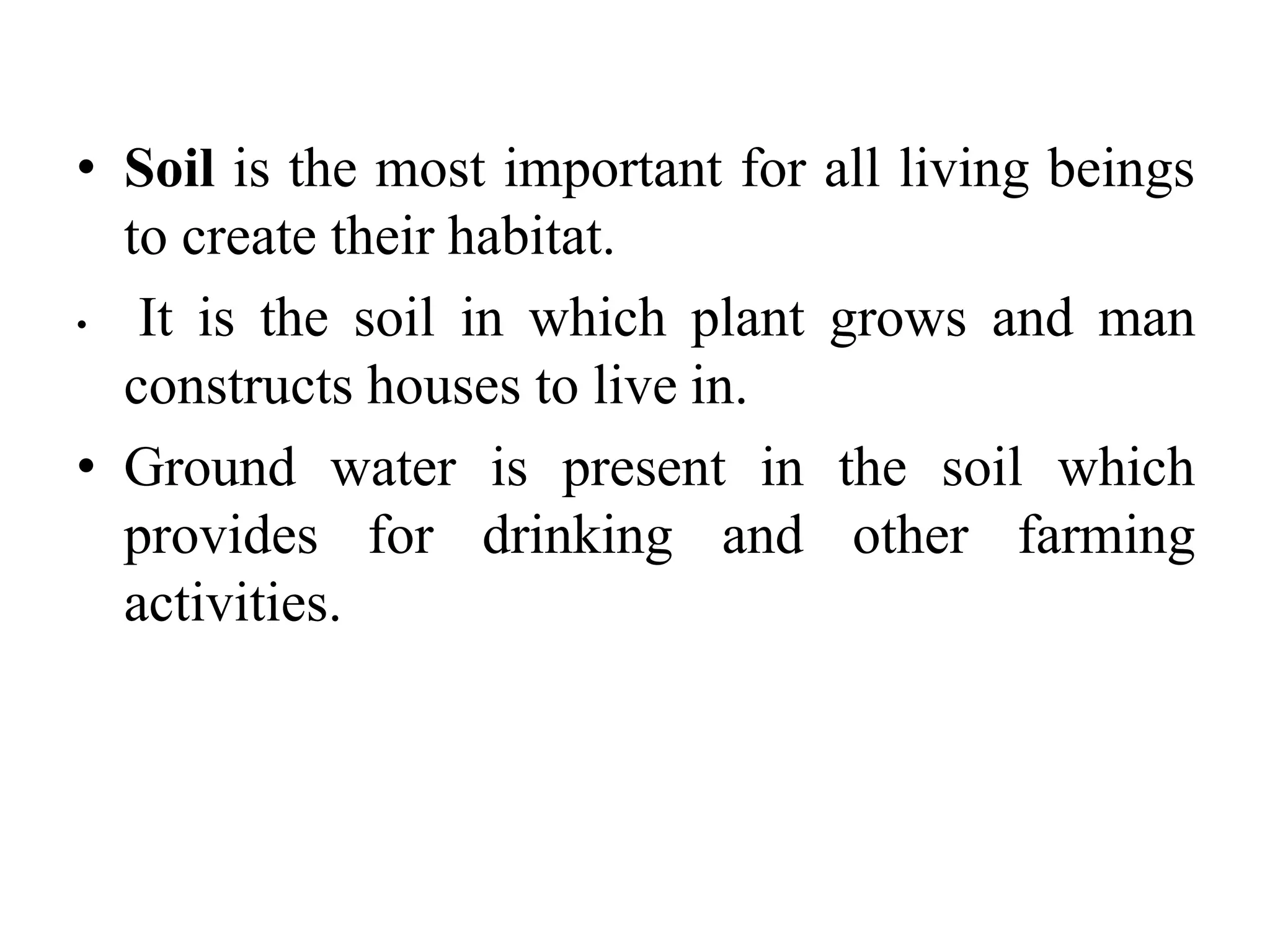 • Soil is the most important for all living beings
to create their habitat.
• It is the soil in which plant grows and man
constructs houses to live in.
• Ground water is present in the soil which
provides for drinking and other farming
activities.
 