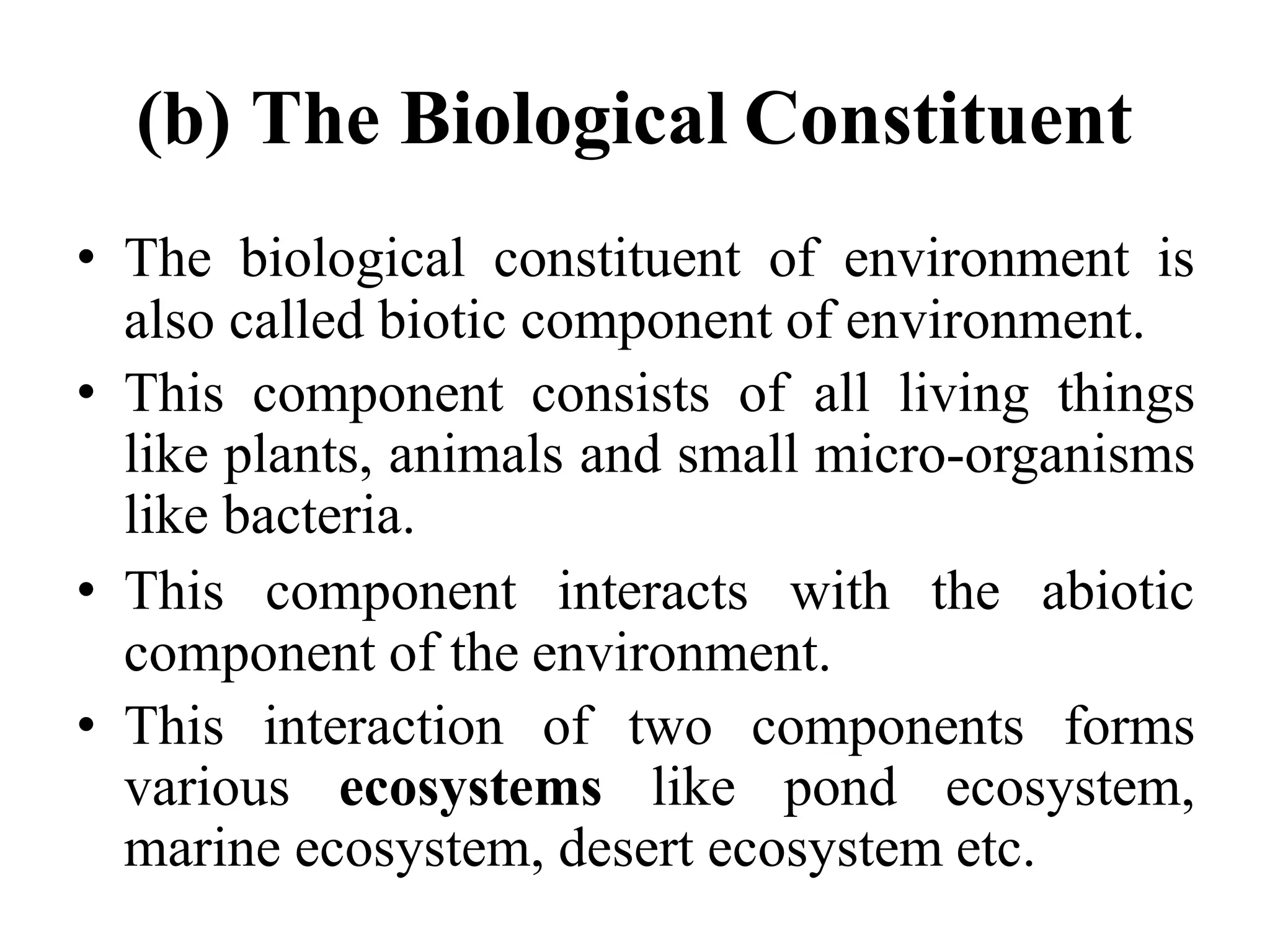 (b) The Biological Constituent
• The biological constituent of environment is
also called biotic component of environment.
• This component consists of all living things
like plants, animals and small micro-organisms
like bacteria.
• This component interacts with the abiotic
component of the environment.
• This interaction of two components forms
various ecosystems like pond ecosystem,
marine ecosystem, desert ecosystem etc.
 