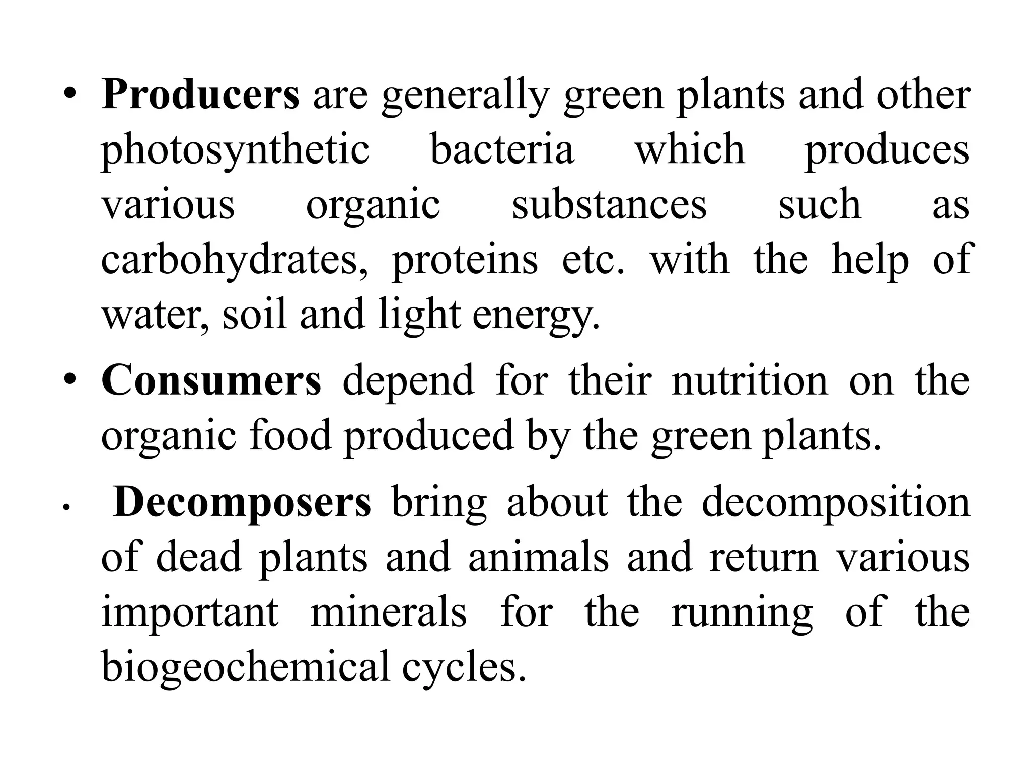 • Producers are generally green plants and other
photosynthetic bacteria which produces
various organic substances such as
carbohydrates, proteins etc. with the help of
water, soil and light energy.
• Consumers depend for their nutrition on the
organic food produced by the green plants.
• Decomposers bring about the decomposition
of dead plants and animals and return various
important minerals for the running of the
biogeochemical cycles.
 