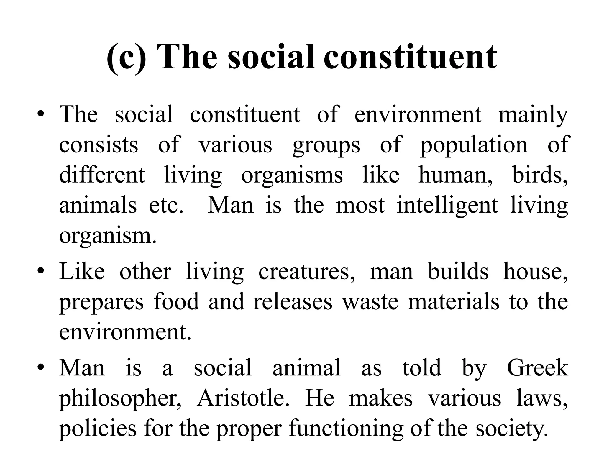 (c) The social constituent
• The social constituent of environment mainly
consists of various groups of population of
different living organisms like human, birds,
animals etc. Man is the most intelligent living
organism.
• Like other living creatures, man builds house,
prepares food and releases waste materials to the
environment.
• Man is a social animal as told by Greek
philosopher, Aristotle. He makes various laws,
policies for the proper functioning of the society.
 