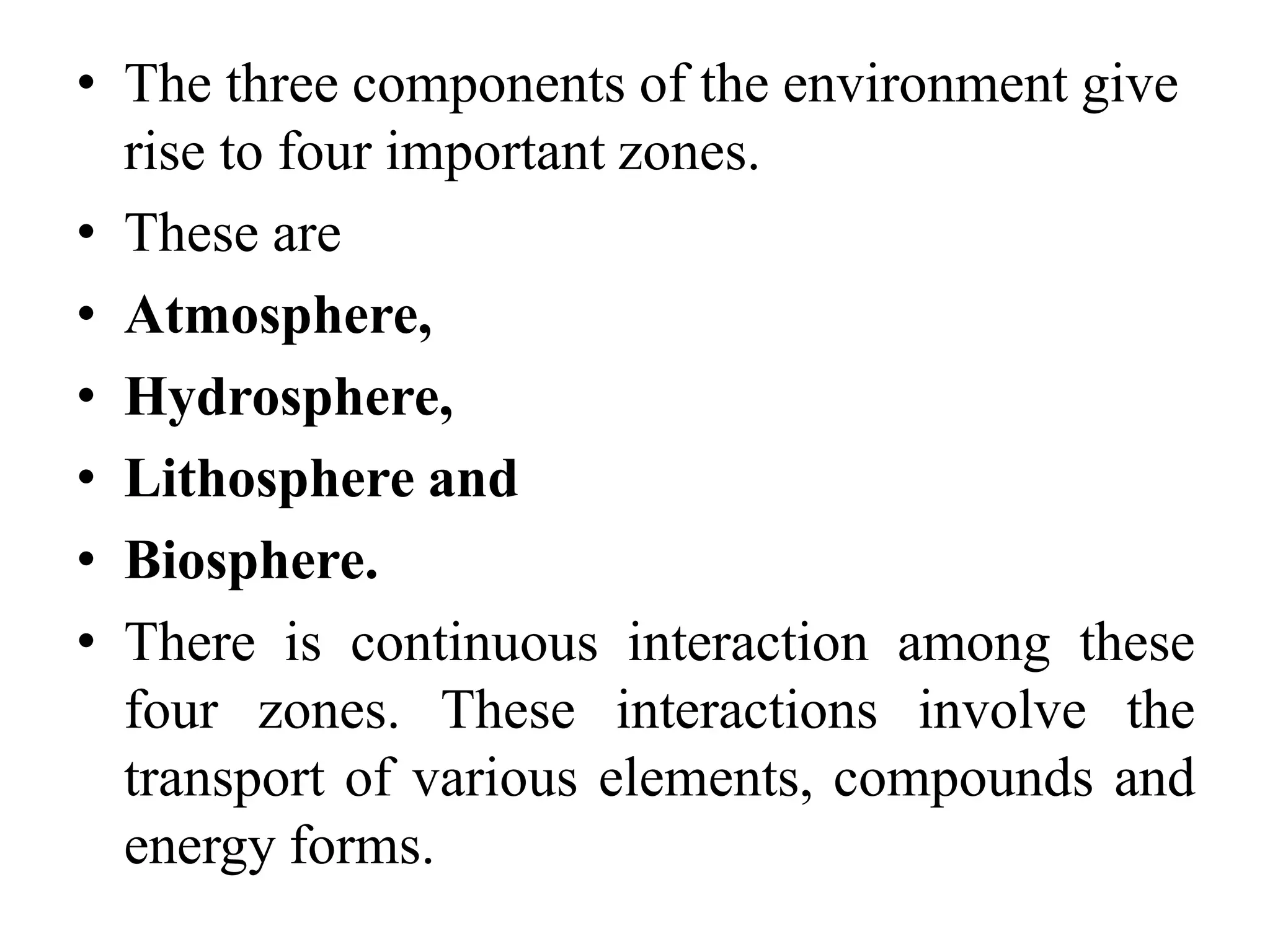 • The three components of the environment give
rise to four important zones.
• These are
• Atmosphere,
• Hydrosphere,
• Lithosphere and
• Biosphere.
• There is continuous interaction among these
four zones. These interactions involve the
transport of various elements, compounds and
energy forms.
 