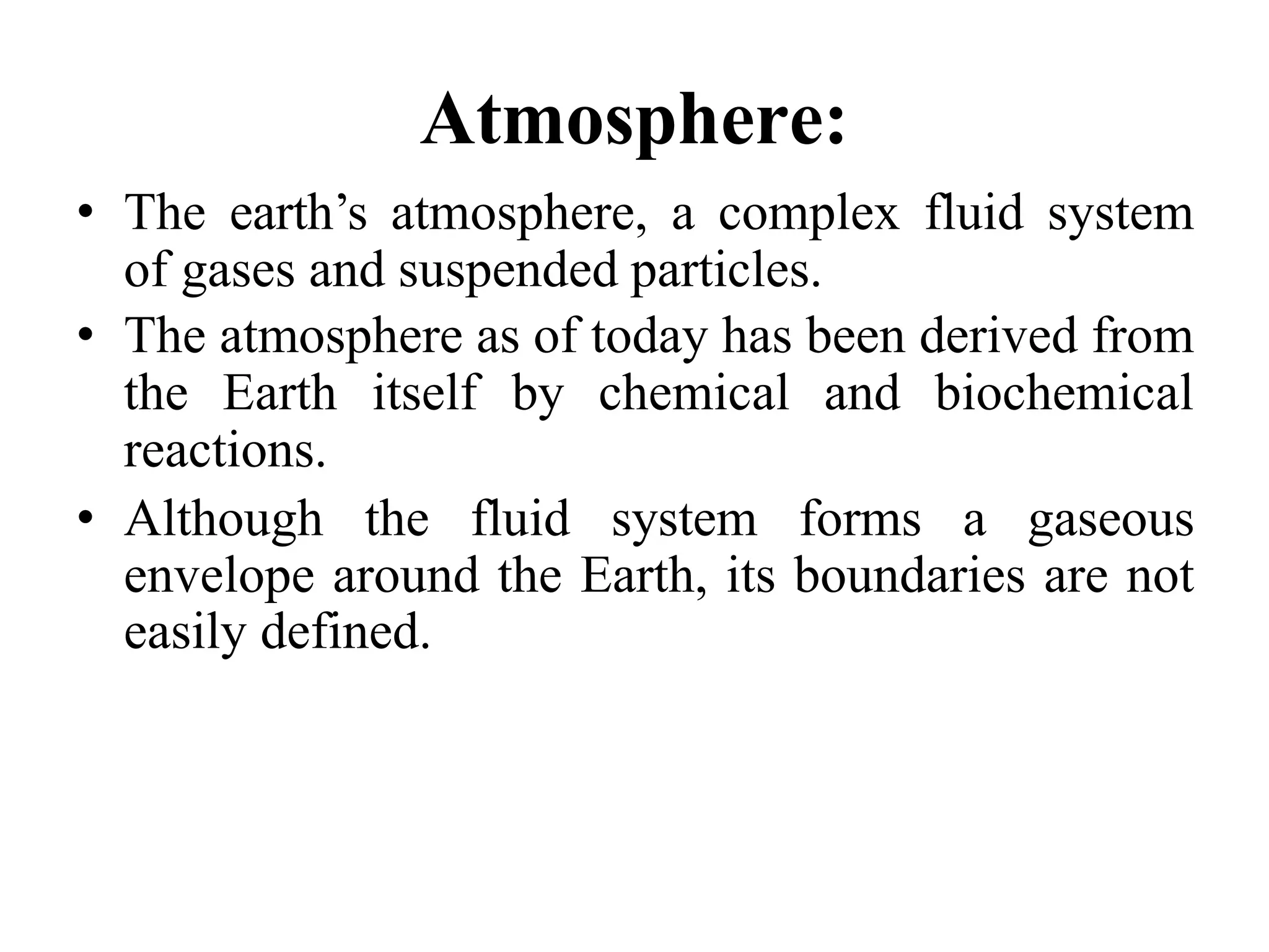Atmosphere:
• The earth’s atmosphere, a complex fluid system
of gases and suspended particles.
• The atmosphere as of today has been derived from
the Earth itself by chemical and biochemical
reactions.
• Although the fluid system forms a gaseous
envelope around the Earth, its boundaries are not
easily defined.
 