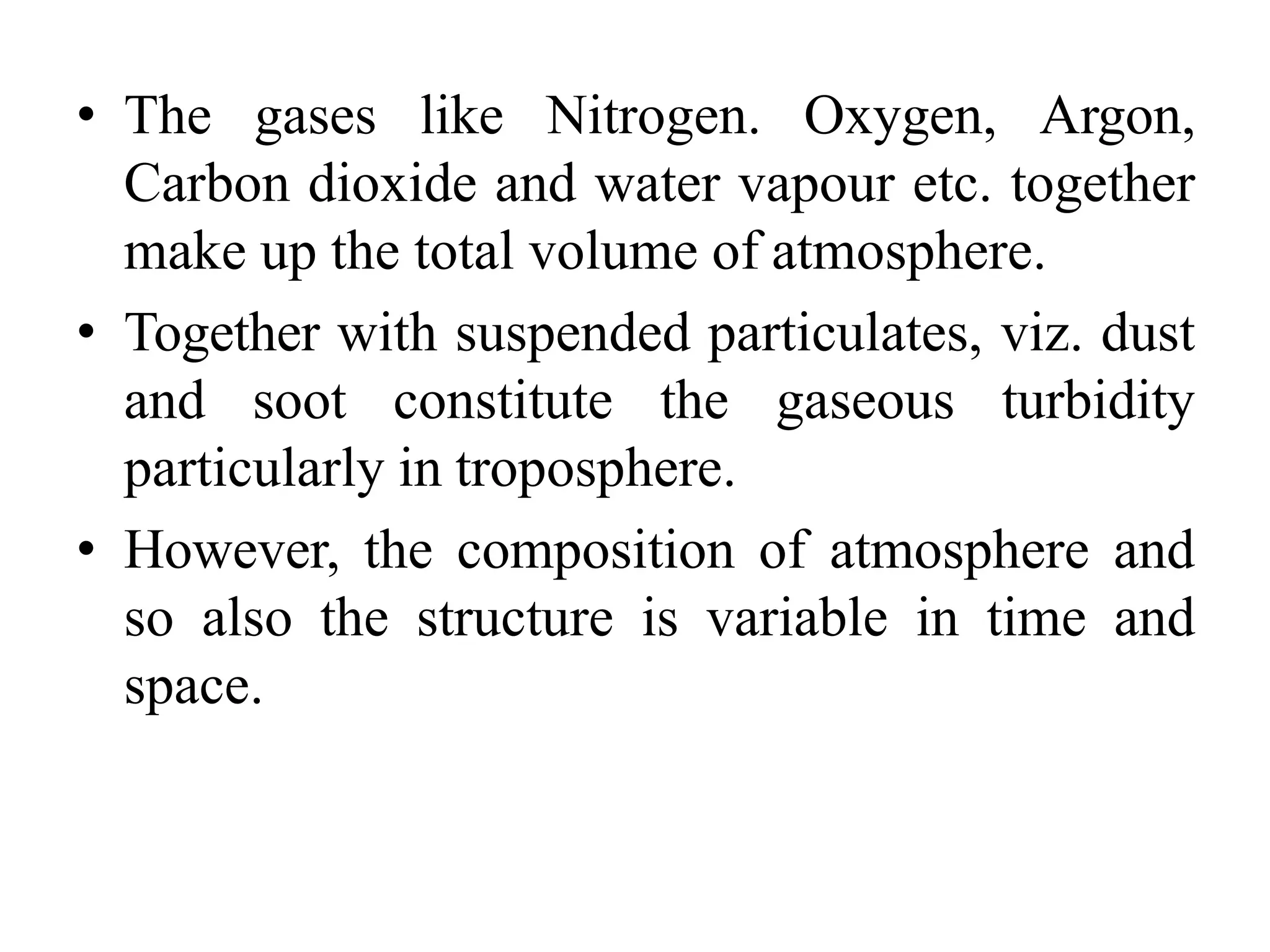 • The gases like Nitrogen. Oxygen, Argon,
Carbon dioxide and water vapour etc. together
make up the total volume of atmosphere.
• Together with suspended particulates, viz. dust
and soot constitute the gaseous turbidity
particularly in troposphere.
• However, the composition of atmosphere and
so also the structure is variable in time and
space.
 