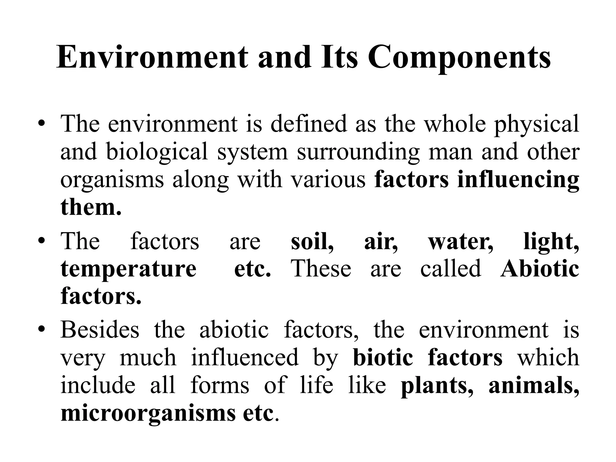 Environment and Its Components
• The environment is defined as the whole physical
and biological system surrounding man and other
organisms along with various factors influencing
them.
• The factors are soil, air, water, light,
temperature etc. These are called Abiotic
factors.
• Besides the abiotic factors, the environment is
very much influenced by biotic factors which
include all forms of life like plants, animals,
microorganisms etc.
 