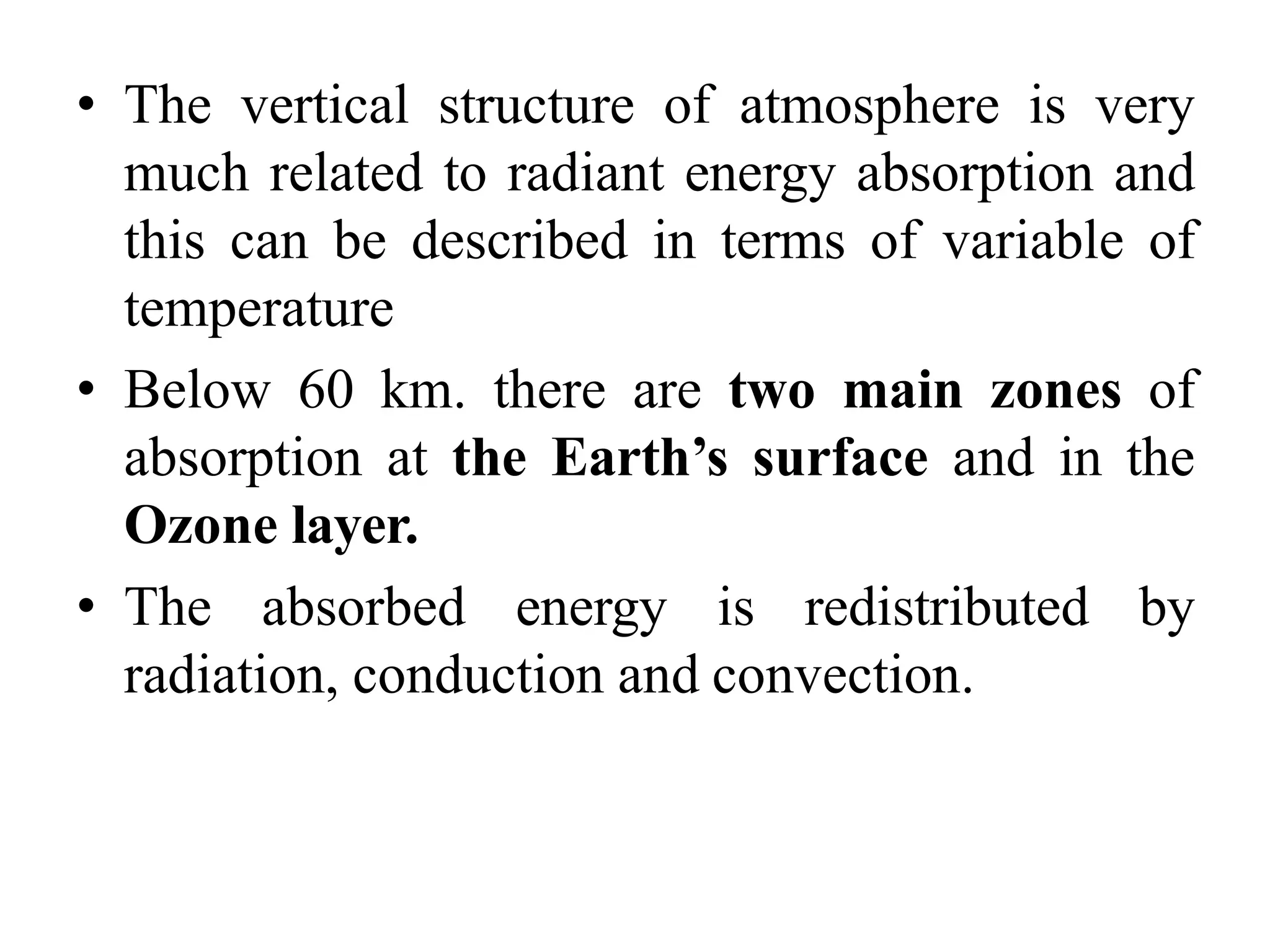 • The vertical structure of atmosphere is very
much related to radiant energy absorption and
this can be described in terms of variable of
temperature
• Below 60 km. there are two main zones of
absorption at the Earth’s surface and in the
Ozone layer.
• The absorbed energy is redistributed by
radiation, conduction and convection.
 