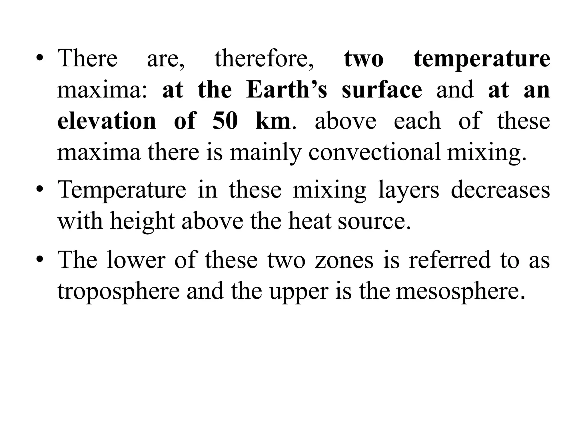 • There are, therefore, two temperature
maxima: at the Earth’s surface and at an
elevation of 50 km. above each of these
maxima there is mainly convectional mixing.
• Temperature in these mixing layers decreases
with height above the heat source.
• The lower of these two zones is referred to as
troposphere and the upper is the mesosphere.
 