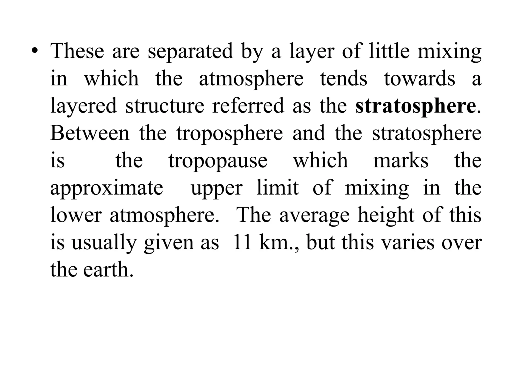 • These are separated by a layer of little mixing
in which the atmosphere tends towards a
layered structure referred as the stratosphere.
Between the troposphere and the stratosphere
is the tropopause which marks the
approximate upper limit of mixing in the
lower atmosphere. The average height of this
is usually given as 11 km., but this varies over
the earth.
 