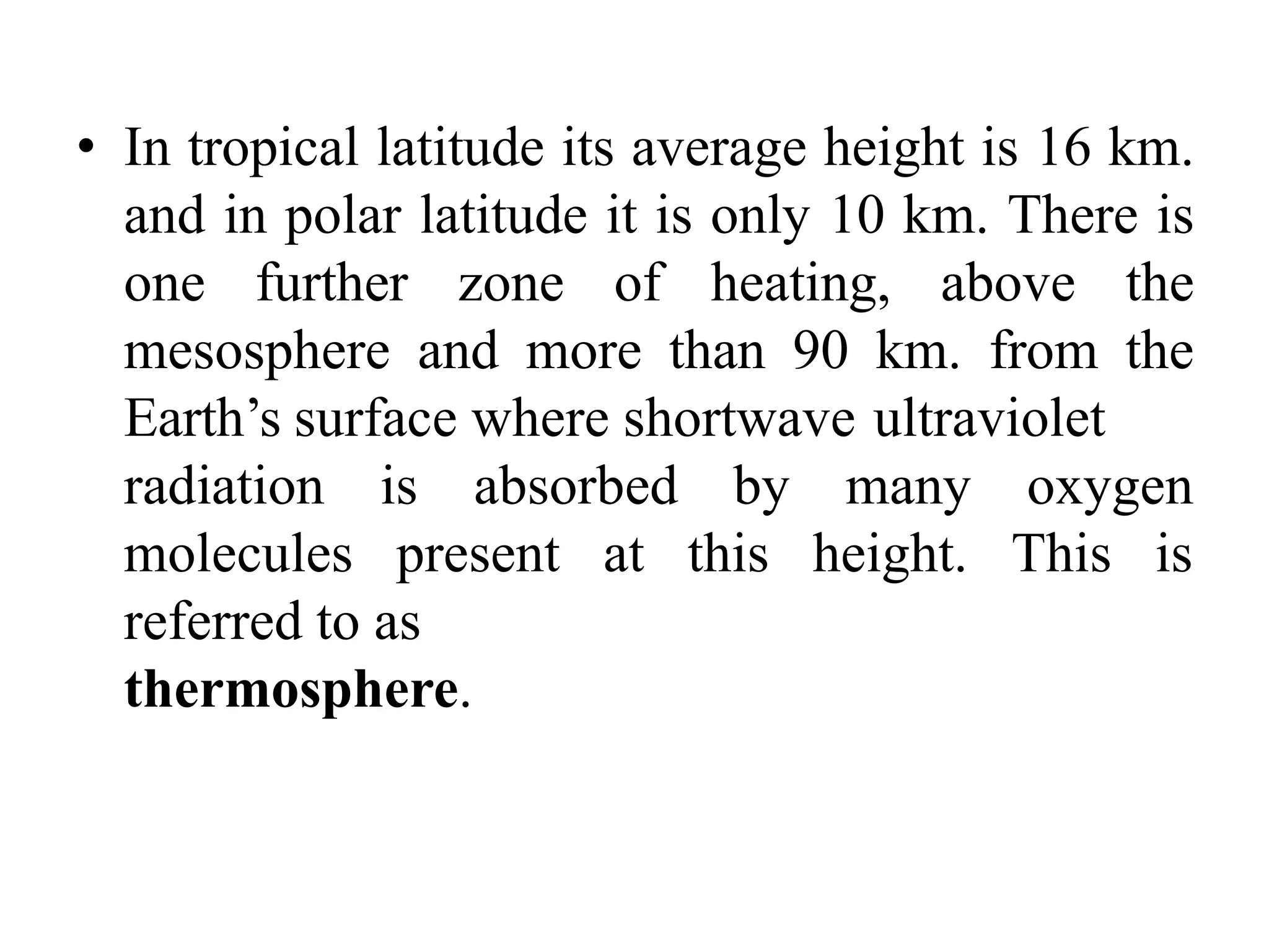 • In tropical latitude its average height is 16 km.
and in polar latitude it is only 10 km. There is
one further zone of heating, above the
mesosphere and more than 90 km. from the
Earth’s surface where shortwave ultraviolet
oxygen
radiation is absorbed
molecules present at
by many
this height. This is
referred to as
thermosphere.
 