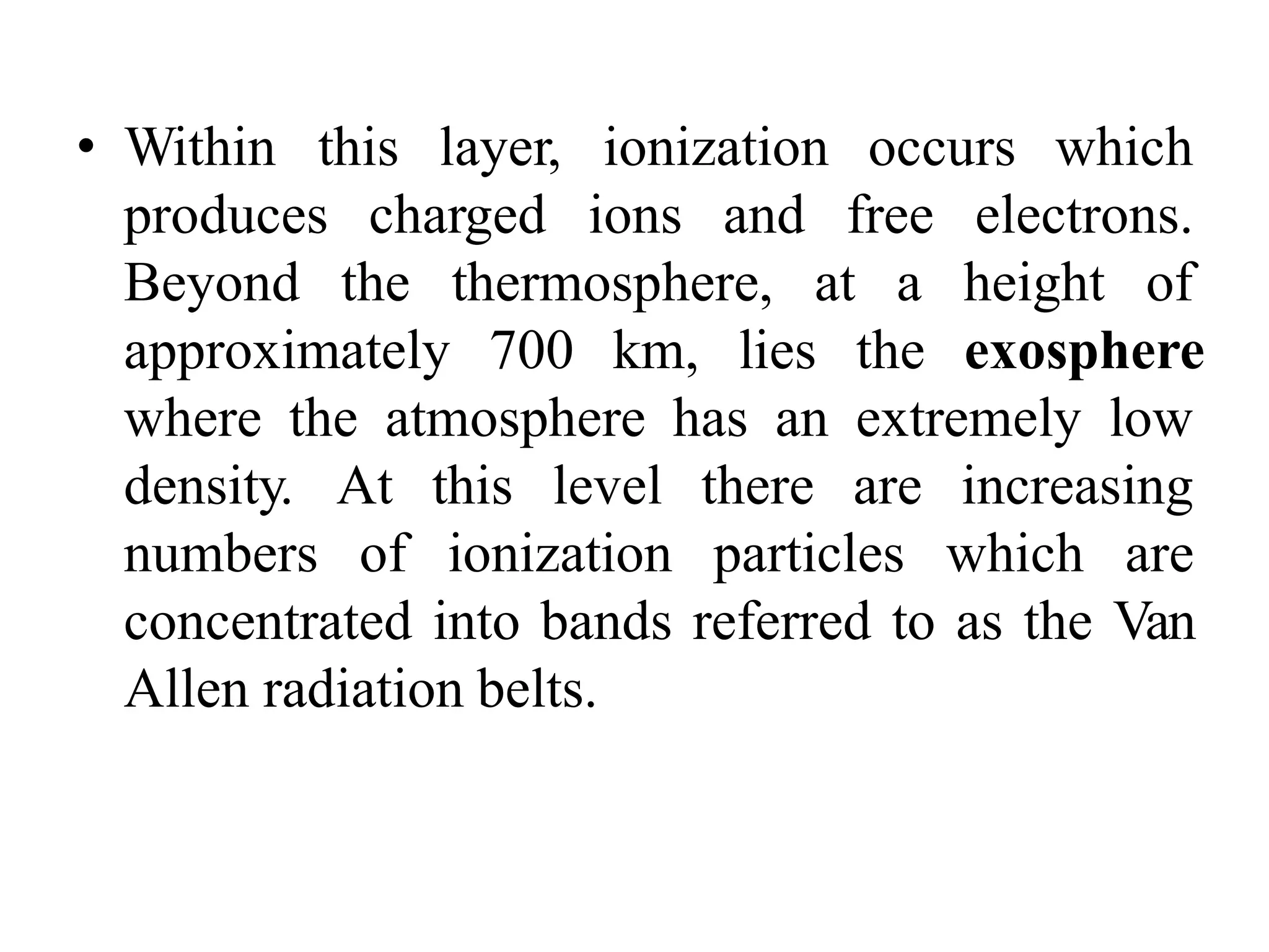 • Within this layer, ionization occurs which
produces charged ions and free electrons.
Beyond the thermosphere, at a height of
approximately 700 km, lies the exosphere
where the atmosphere has an extremely low
density. At this level there are increasing
numbers of ionization particles which are
concentrated into bands referred to as the Van
Allen radiation belts.
 