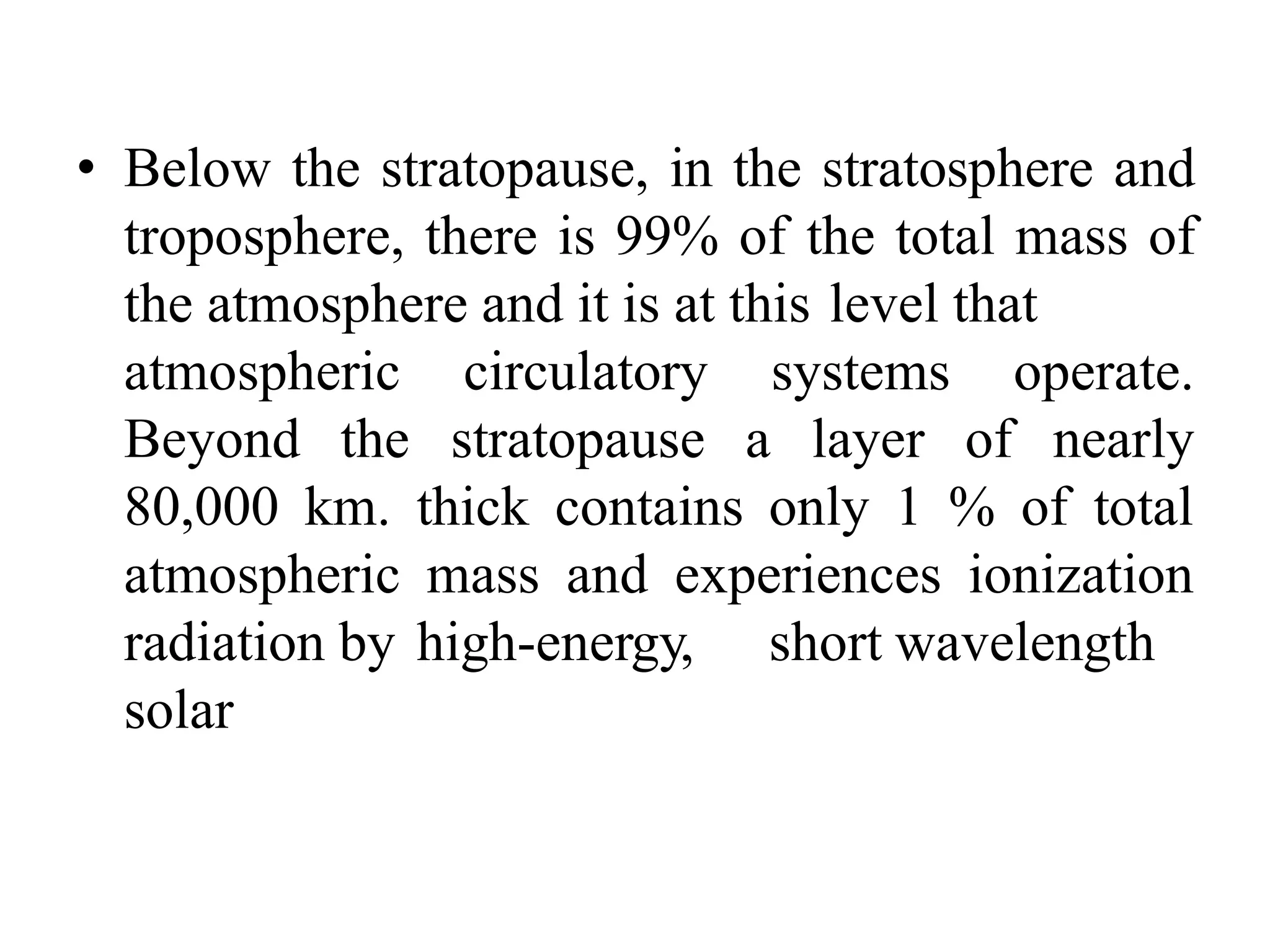 • Below the stratopause, in the stratosphere and
troposphere, there is 99% of the total mass of
the atmosphere and it is at this level that
atmospheric circulatory
Beyond the stratopause a
systems
layer of
operate.
nearly
80,000 km. thick contains only 1 % of total
atmospheric mass and experiences ionization
radiation by high-energy, short wavelength
solar
 