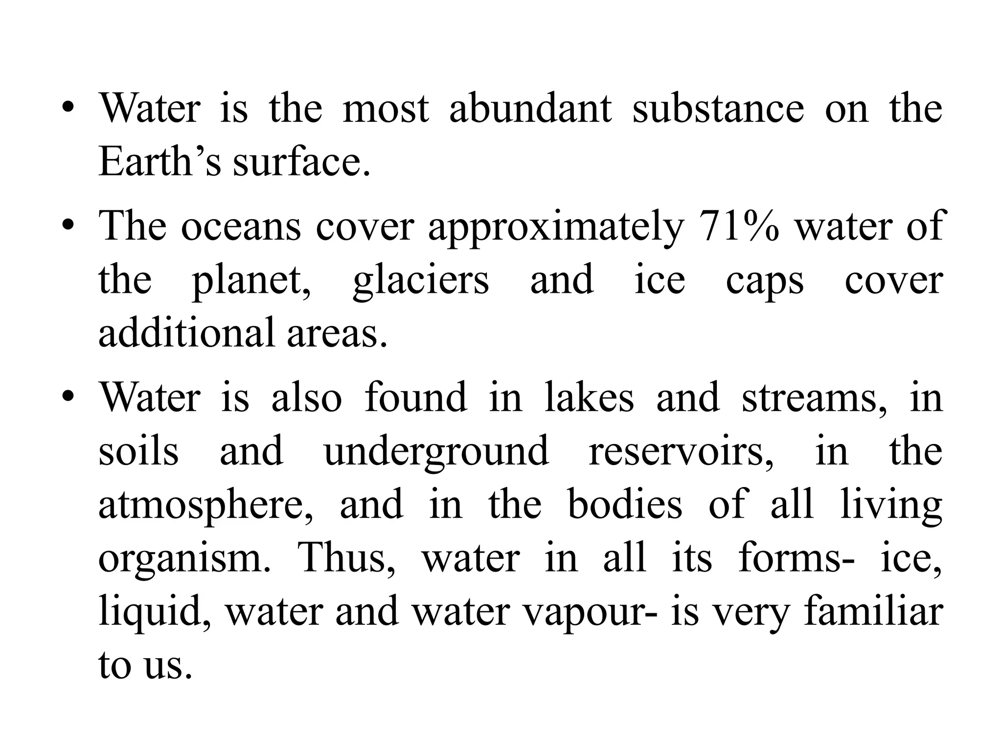 • Water is the most abundant substance on the
Earth’s surface.
• The oceans cover approximately 71% water of
the planet, glaciers and ice caps cover
additional areas.
• Water is also found in lakes and streams, in
soils and underground reservoirs, in the
atmosphere, and in the bodies of all living
organism. Thus, water in all its forms- ice,
liquid, water and water vapour- is very familiar
to us.
 