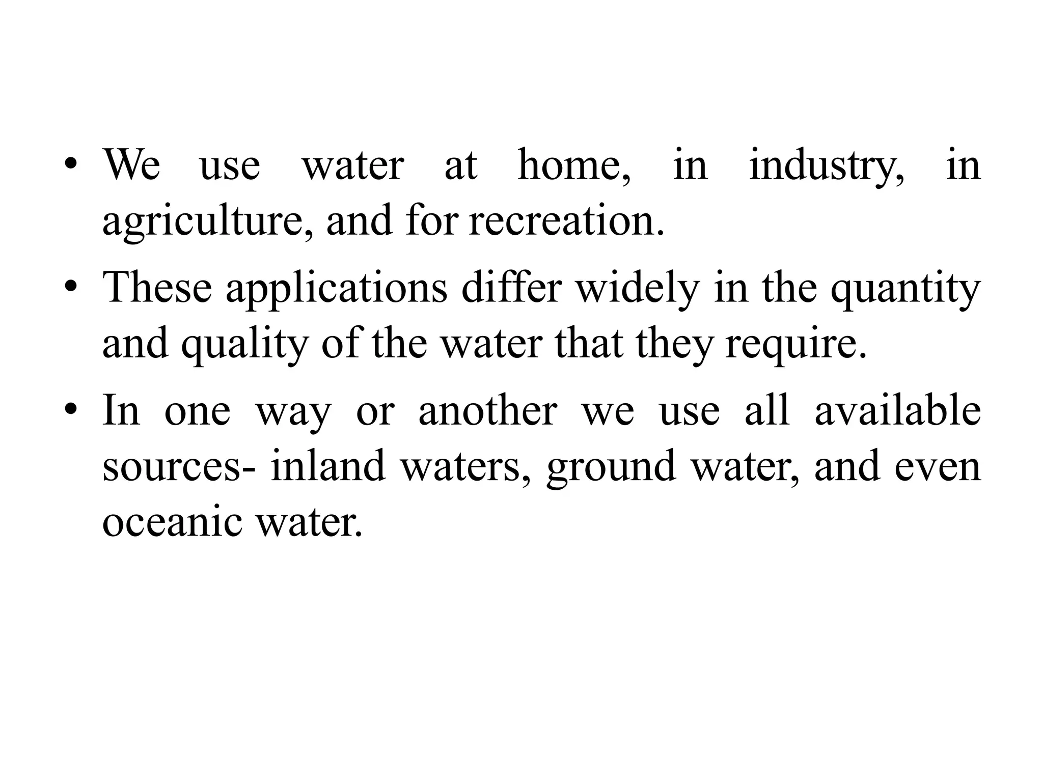 • We use water at home, in industry, in
agriculture, and for recreation.
• These applications differ widely in the quantity
and quality of the water that they require.
• In one way or another we use all available
sources- inland waters, ground water, and even
oceanic water.
 