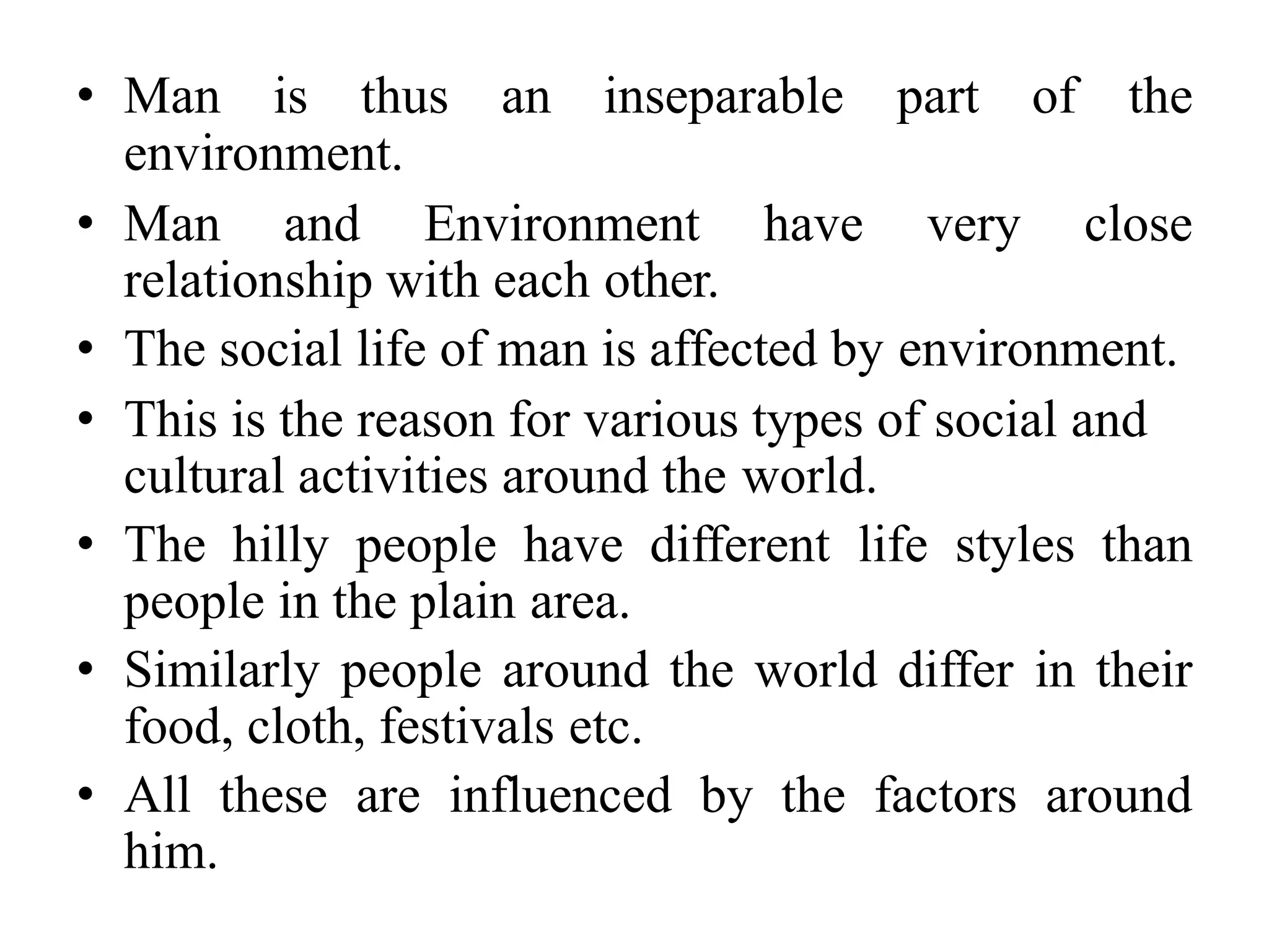 • Man is thus an inseparable part of the
environment.
• Man and Environment have very close
relationship with each other.
• The social life of man is affected by environment.
• This is the reason for various types of social and
cultural activities around the world.
• The hilly people have different life styles than
people in the plain area.
• Similarly people around the world differ in their
food, cloth, festivals etc.
• All these are influenced by the factors around
him.
 
