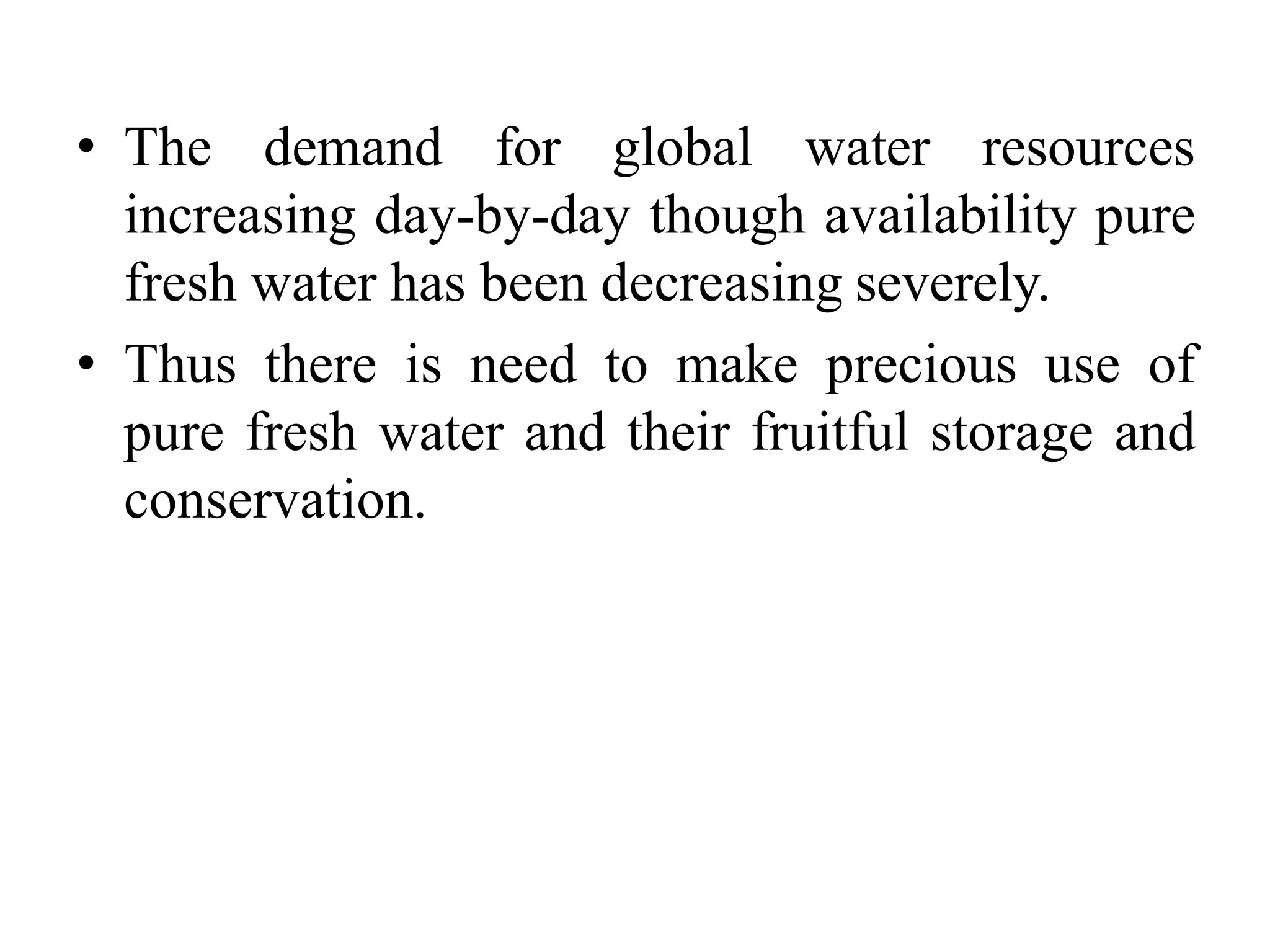 • The demand for global water resources
increasing day-by-day though availability pure
fresh water has been decreasing severely.
• Thus there is need to make precious use of
pure fresh water and their fruitful storage and
conservation.
 