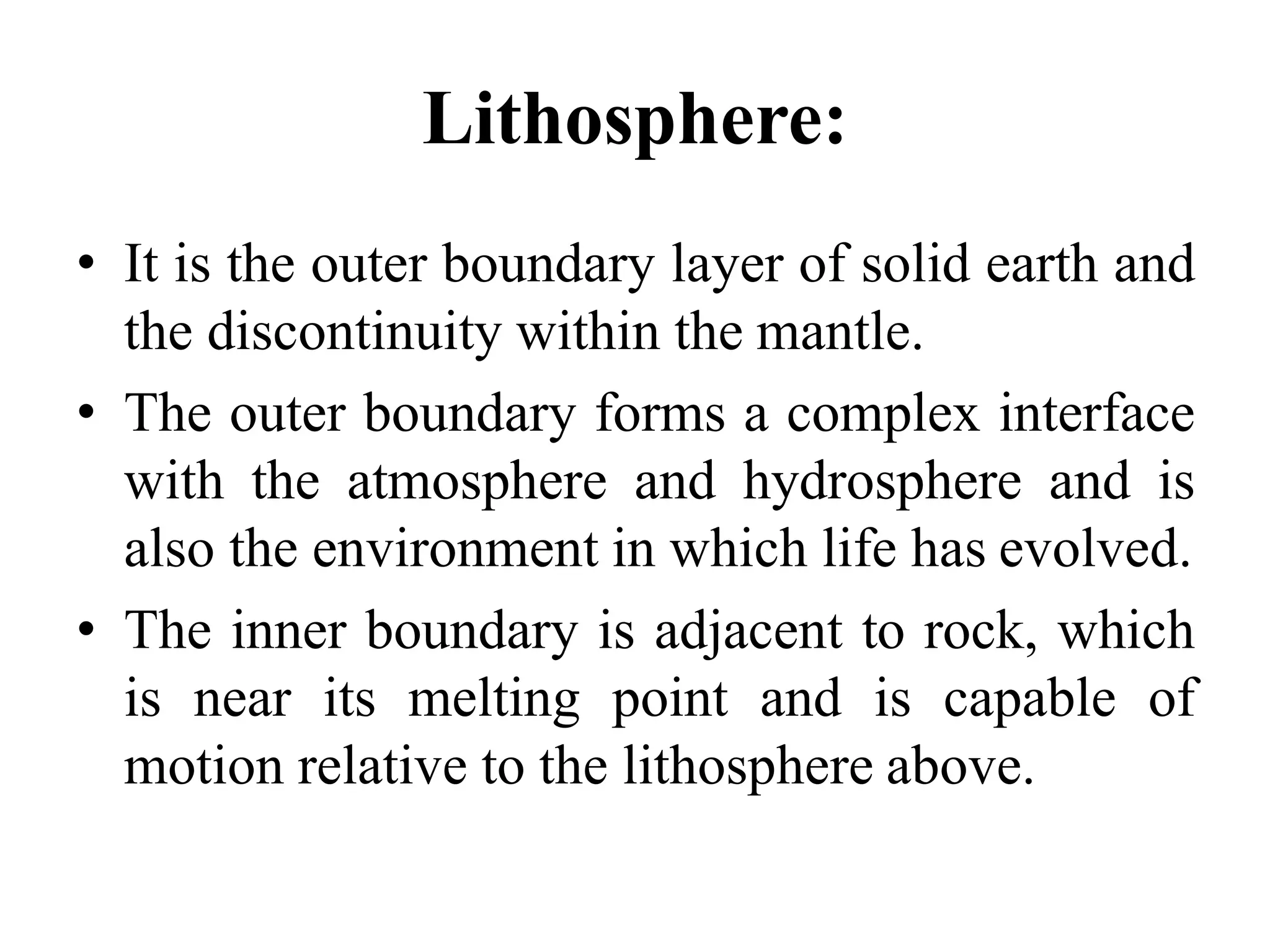 Lithosphere:
• It is the outer boundary layer of solid earth and
the discontinuity within the mantle.
• The outer boundary forms a complex interface
with the atmosphere and hydrosphere and is
also the environment in which life has evolved.
• The inner boundary is adjacent to rock, which
is near its melting point and is capable of
motion relative to the lithosphere above.
 