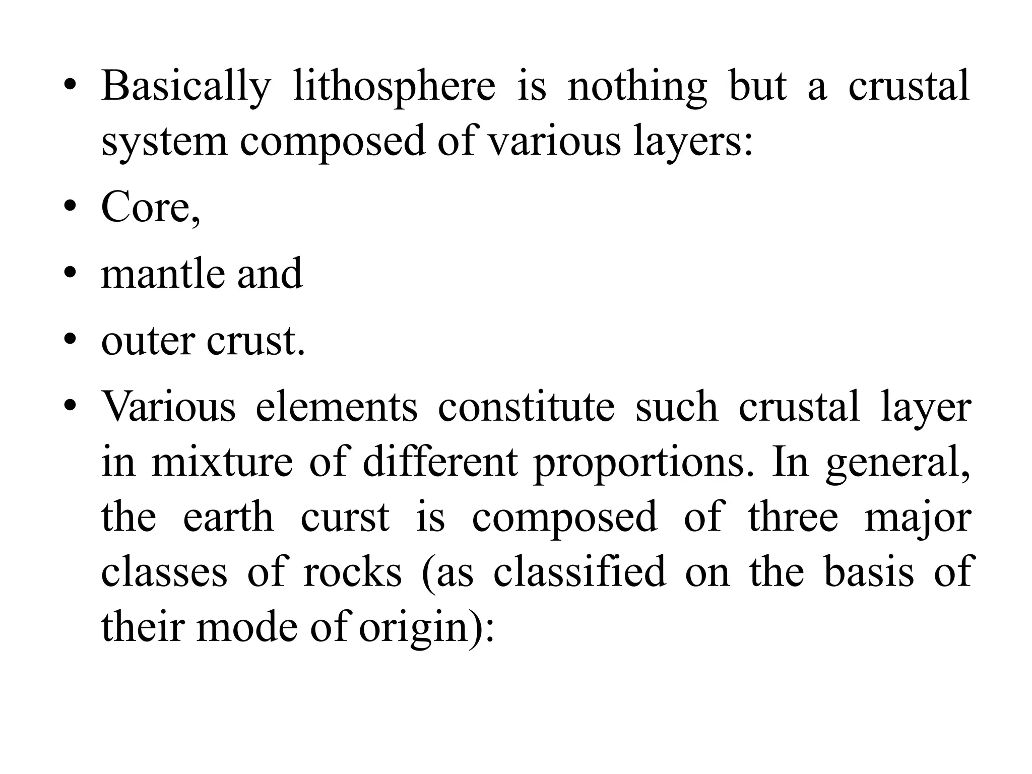 • Basically lithosphere is nothing but a crustal
system composed of various layers:
• Core,
• mantle and
• outer crust.
• Various elements constitute such crustal layer
in mixture of different proportions. In general,
the earth curst is composed of three major
classes of rocks (as classified on the basis of
their mode of origin):
 