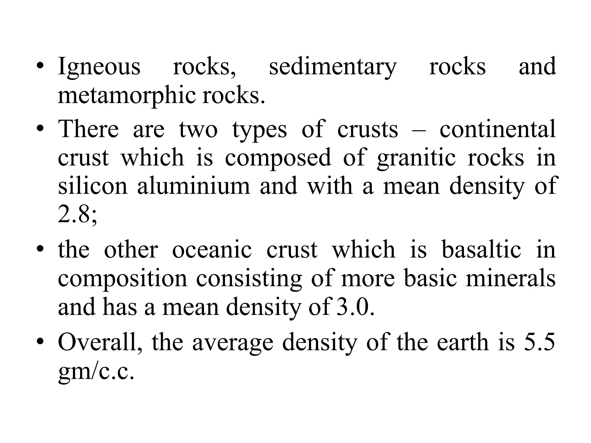 • Igneous rocks, sedimentary rocks and
metamorphic rocks.
• There are two types of crusts – continental
crust which is composed of granitic rocks in
silicon aluminium and with a mean density of
2.8;
• the other oceanic crust which is basaltic in
composition consisting of more basic minerals
and has a mean density of 3.0.
• Overall, the average density of the earth is 5.5
gm/c.c.
 