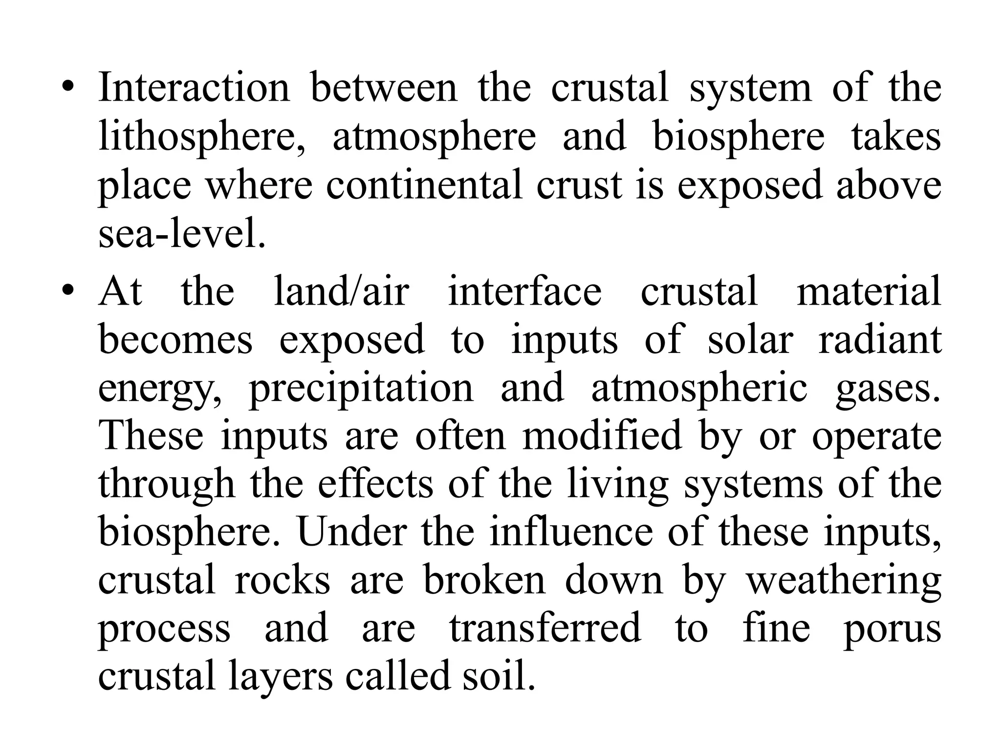 • Interaction between the crustal system of the
lithosphere, atmosphere and biosphere takes
place where continental crust is exposed above
sea-level.
• At the land/air interface crustal material
becomes exposed to inputs of solar radiant
energy, precipitation and atmospheric gases.
These inputs are often modified by or operate
through the effects of the living systems of the
biosphere. Under the influence of these inputs,
crustal rocks are broken down by weathering
process and are transferred to fine porus
crustal layers called soil.
 