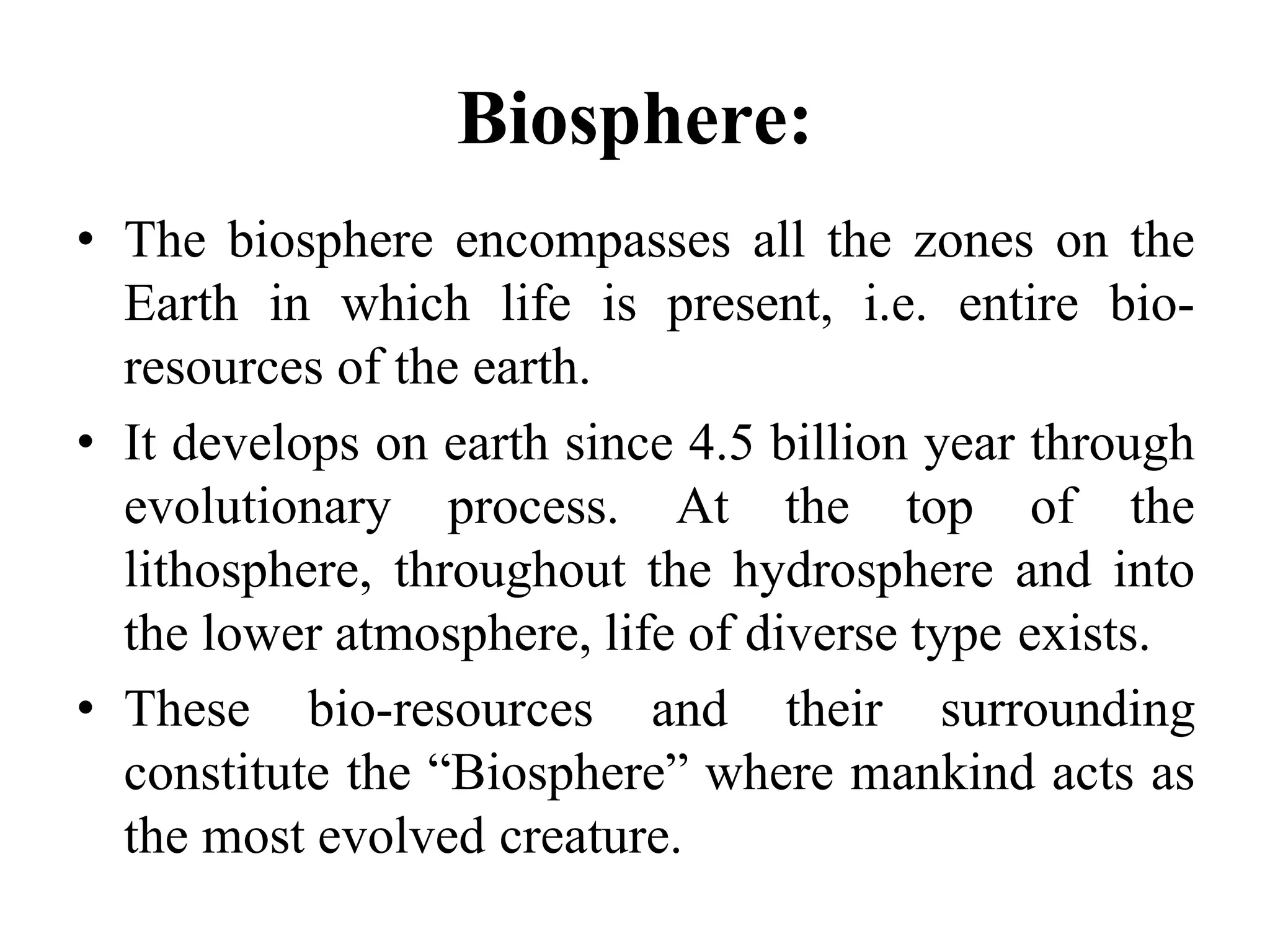 Biosphere:
• The biosphere encompasses all the zones on the
Earth in which life is present, i.e. entire bio-
resources of the earth.
• It develops on earth since 4.5 billion year through
evolutionary process. At the top of the
lithosphere, throughout the hydrosphere and into
the lower atmosphere, life of diverse type exists.
• These bio-resources and their surrounding
constitute the “Biosphere” where mankind acts as
the most evolved creature.
 