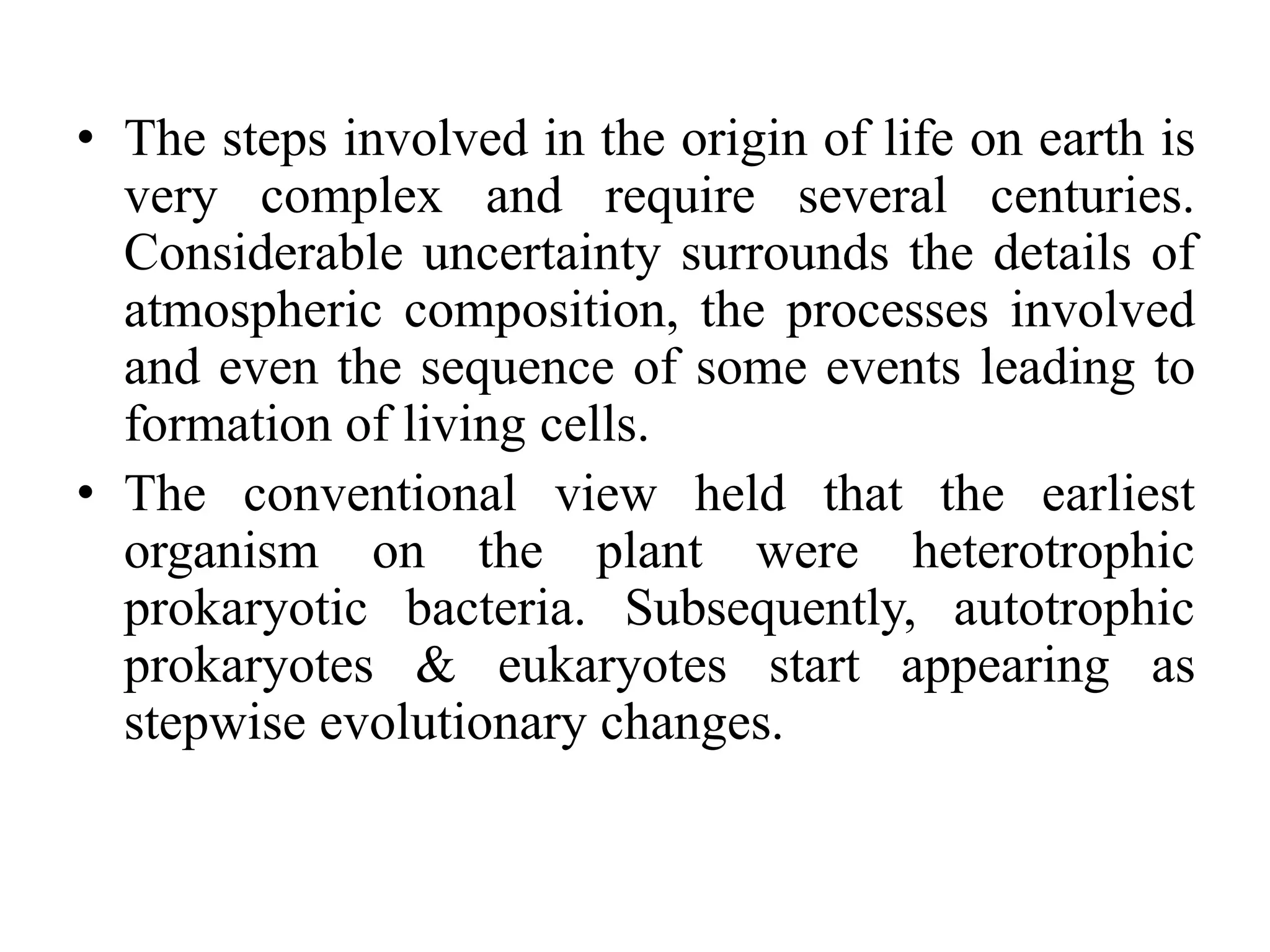 • The steps involved in the origin of life on earth is
very complex and require several centuries.
Considerable uncertainty surrounds the details of
atmospheric composition, the processes involved
and even the sequence of some events leading to
formation of living cells.
• The conventional view held that the earliest
organism on the plant were heterotrophic
prokaryotic bacteria. Subsequently, autotrophic
prokaryotes & eukaryotes start appearing as
stepwise evolutionary changes.
 