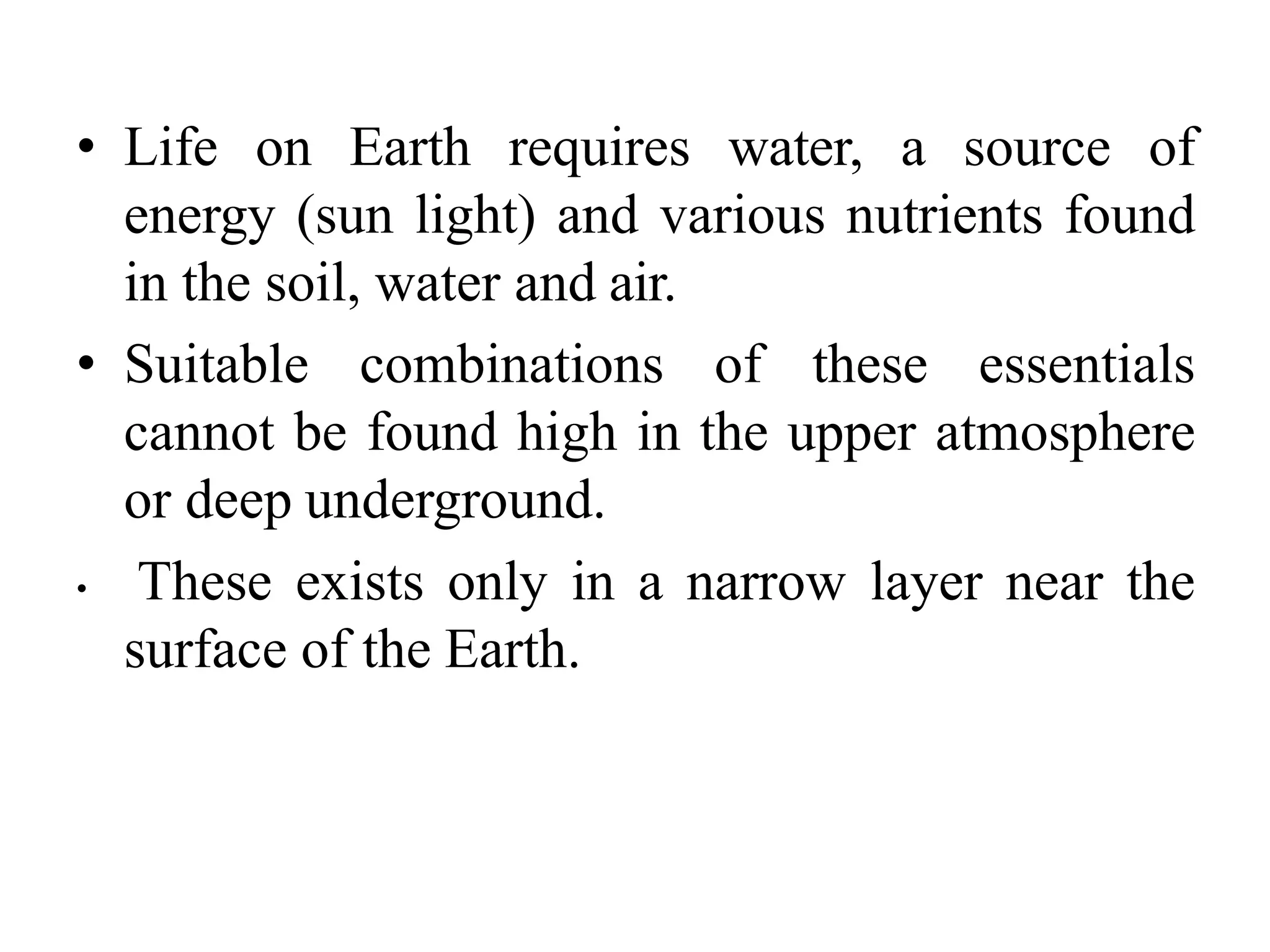 • Life on Earth requires water, a source of
energy (sun light) and various nutrients found
in the soil, water and air.
• Suitable combinations of these essentials
cannot be found high in the upper atmosphere
or deep underground.
• These exists only in a narrow layer near the
surface of the Earth.
 