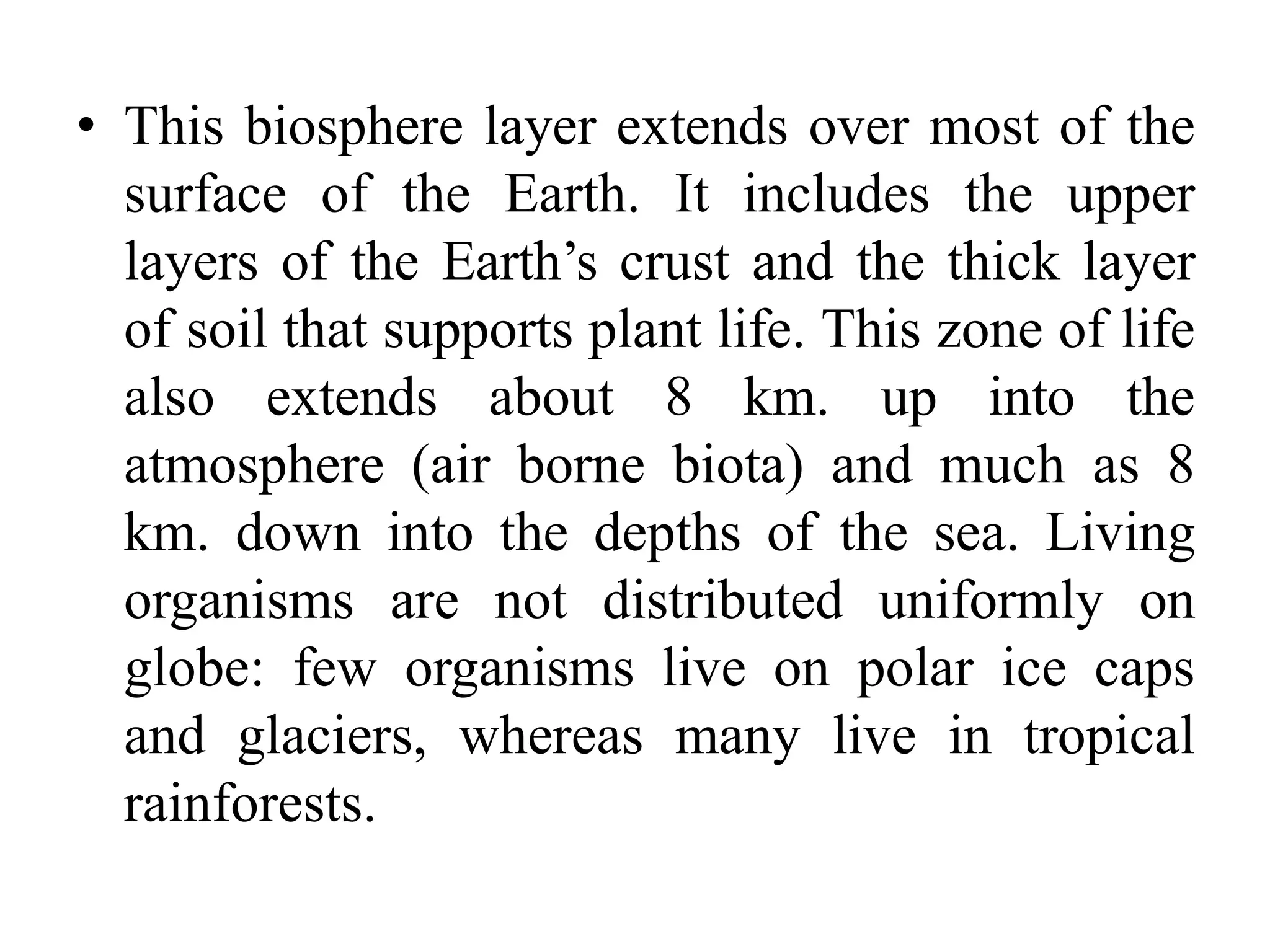 • This biosphere layer extends over most of the
surface of the Earth. It includes the upper
layers of the Earth’s crust and the thick layer
of soil that supports plant life. This zone of life
also extends about 8 km. up into the
atmosphere (air borne biota) and much as 8
km. down into the depths of the sea. Living
organisms are not distributed uniformly on
globe: few organisms live on polar ice caps
and glaciers, whereas many live in tropical
rainforests.
 