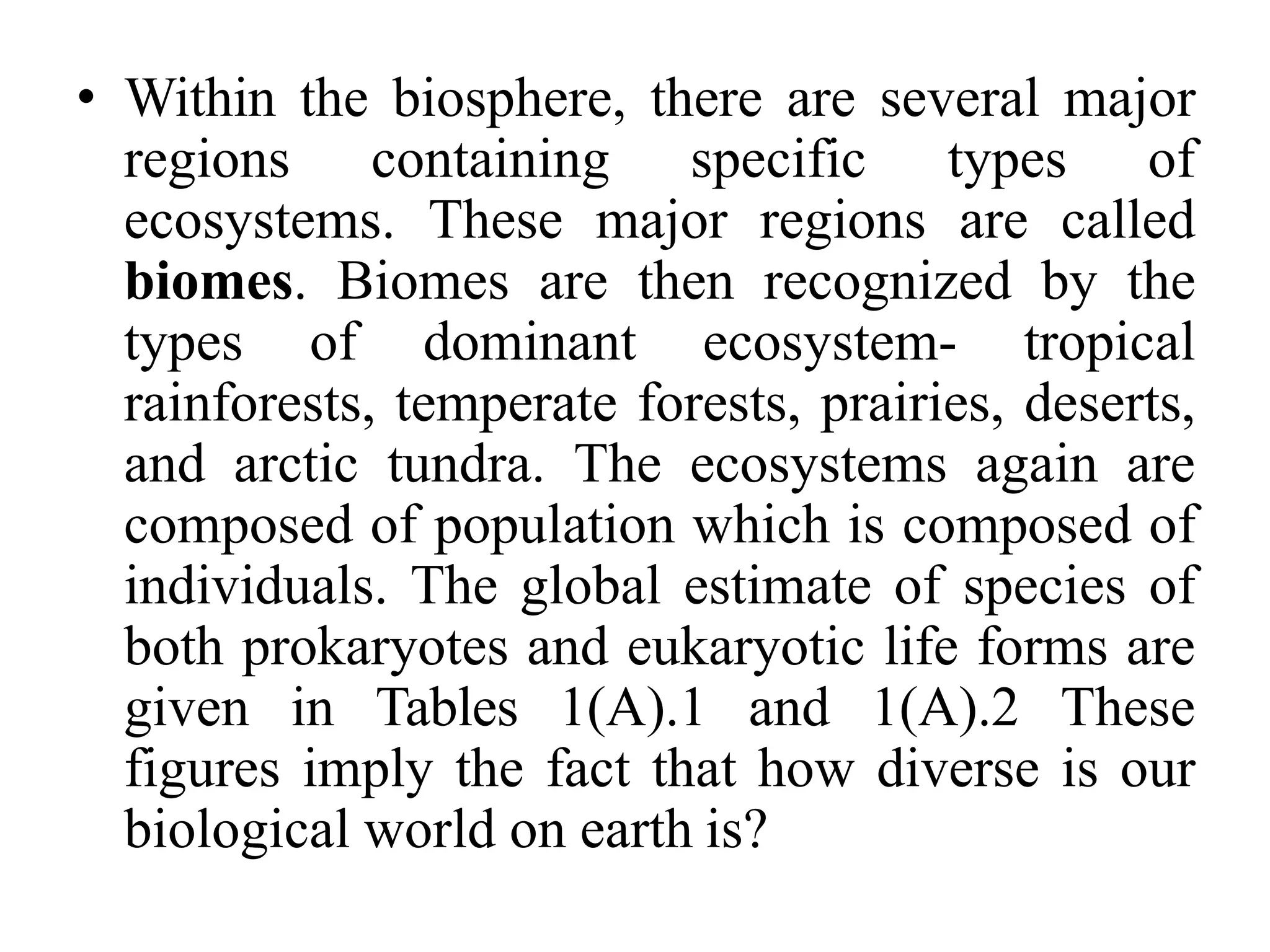 • Within the biosphere, there are several major
regions containing specific types of
ecosystems. These major regions are called
biomes. Biomes are then recognized by the
types of dominant ecosystem- tropical
rainforests, temperate forests, prairies, deserts,
and arctic tundra. The ecosystems again are
composed of population which is composed of
individuals. The global estimate of species of
both prokaryotes and eukaryotic life forms are
given in Tables 1(A).1 and 1(A).2 These
figures imply the fact that how diverse is our
biological world on earth is?
 