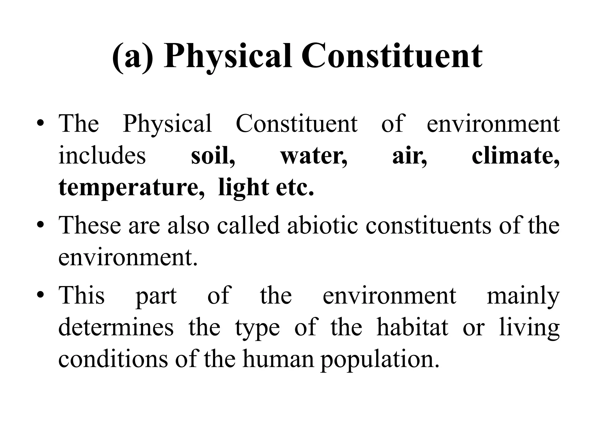 (a) Physical Constituent
• The Physical Constituent of environment
includes soil, water, air, climate,
temperature, light etc.
• These are also called abiotic constituents of the
environment.
• This part of the environment mainly
determines the type of the habitat or living
conditions of the human population.
 
