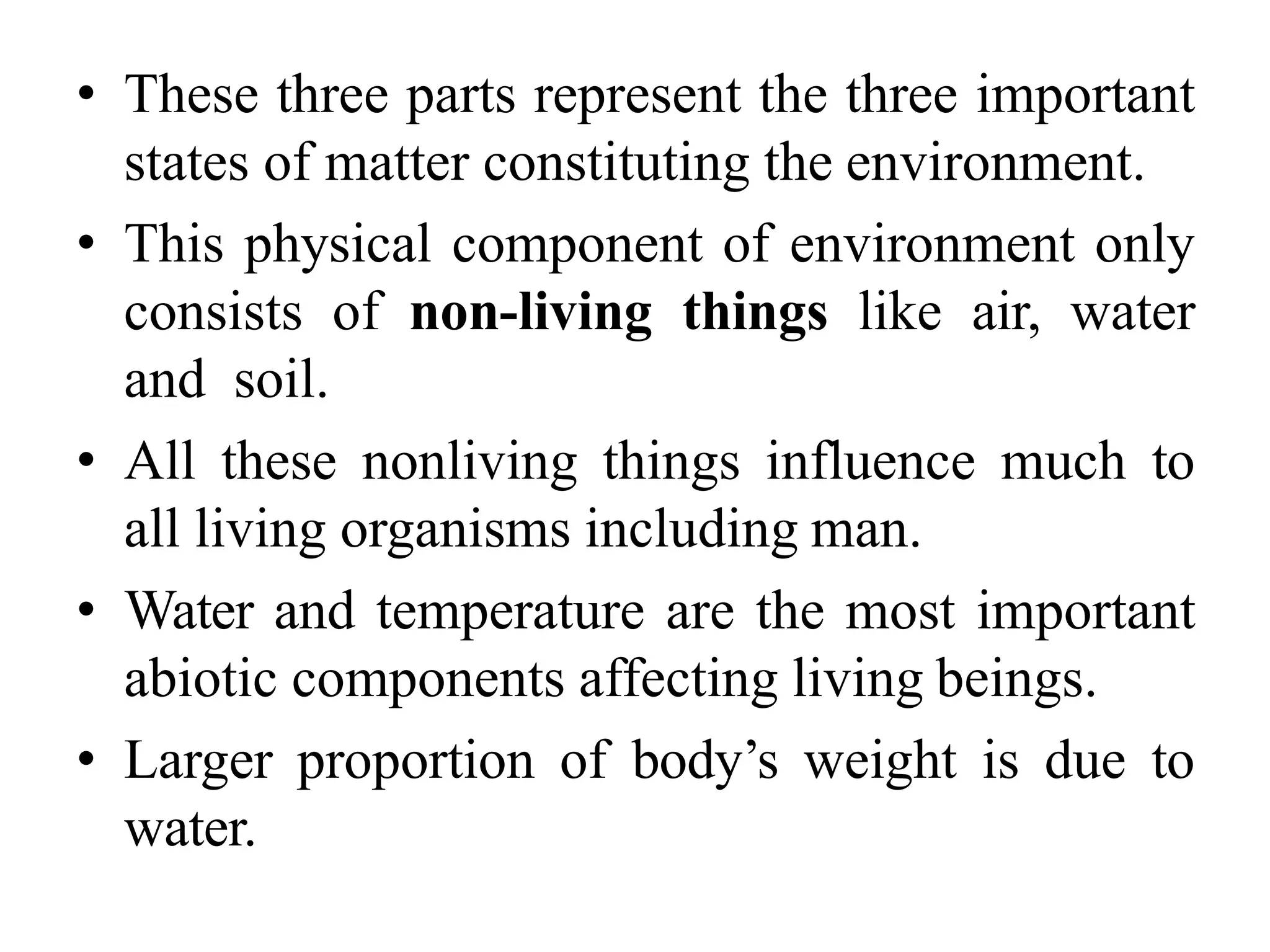 • These three parts represent the three important
states of matter constituting the environment.
• This physical component of environment only
consists of non-living things like air, water
and soil.
• All these nonliving things influence much to
all living organisms including man.
• Water and temperature are the most important
abiotic components affecting living beings.
• Larger proportion of body’s weight is due to
water.
 