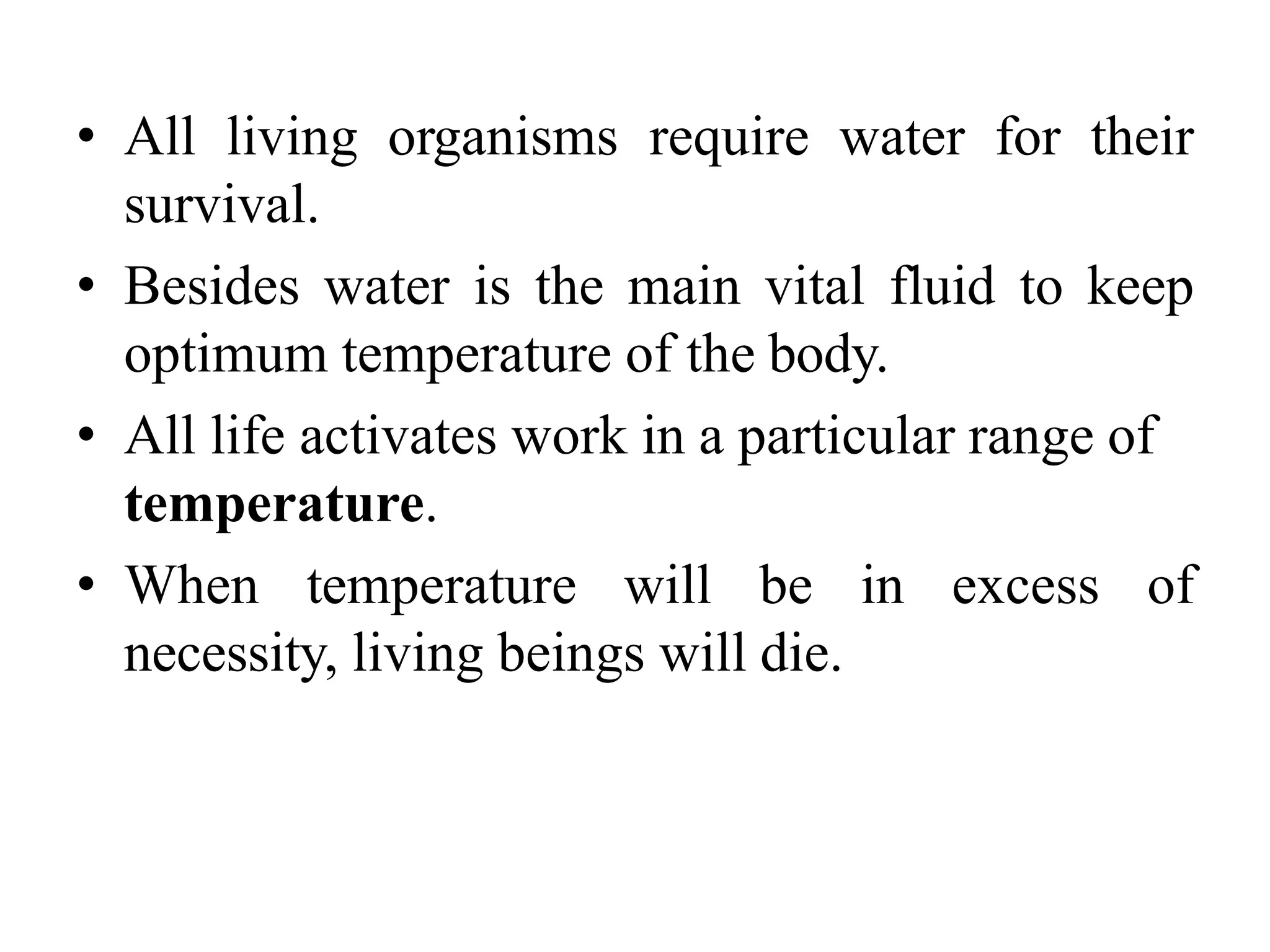 • All living organisms require water for their
survival.
• Besides water is the main vital fluid to keep
optimum temperature of the body.
• All life activates work in a particular range of
temperature.
• When temperature will be in excess of
necessity, living beings will die.
 