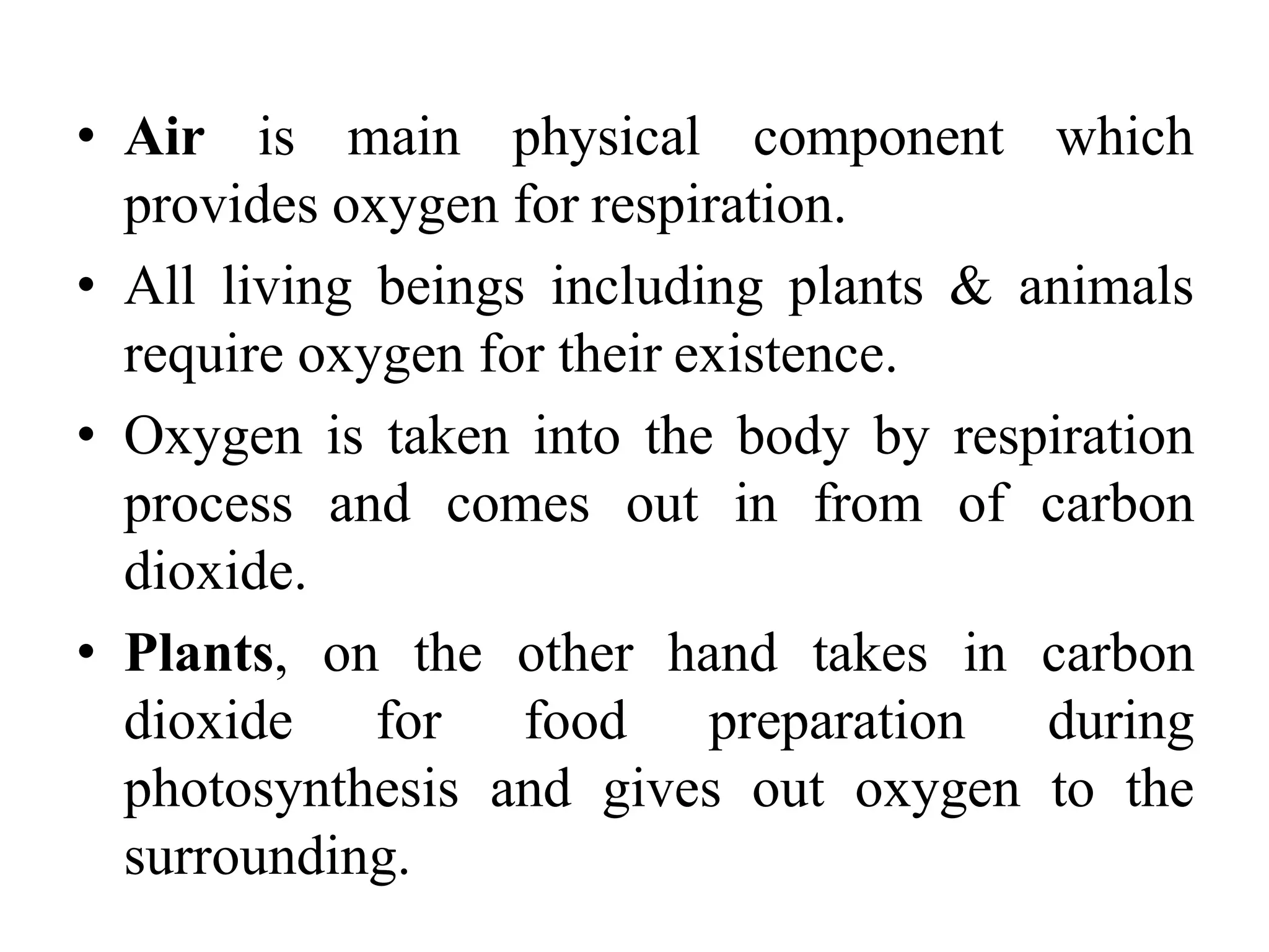 • Air is main physical component which
provides oxygen for respiration.
• All living beings including plants & animals
require oxygen for their existence.
• Oxygen is taken into the body by respiration
process and comes out in from of carbon
dioxide.
• Plants, on the other hand takes in carbon
dioxide for food preparation during
photosynthesis and gives out oxygen to the
surrounding.
 
