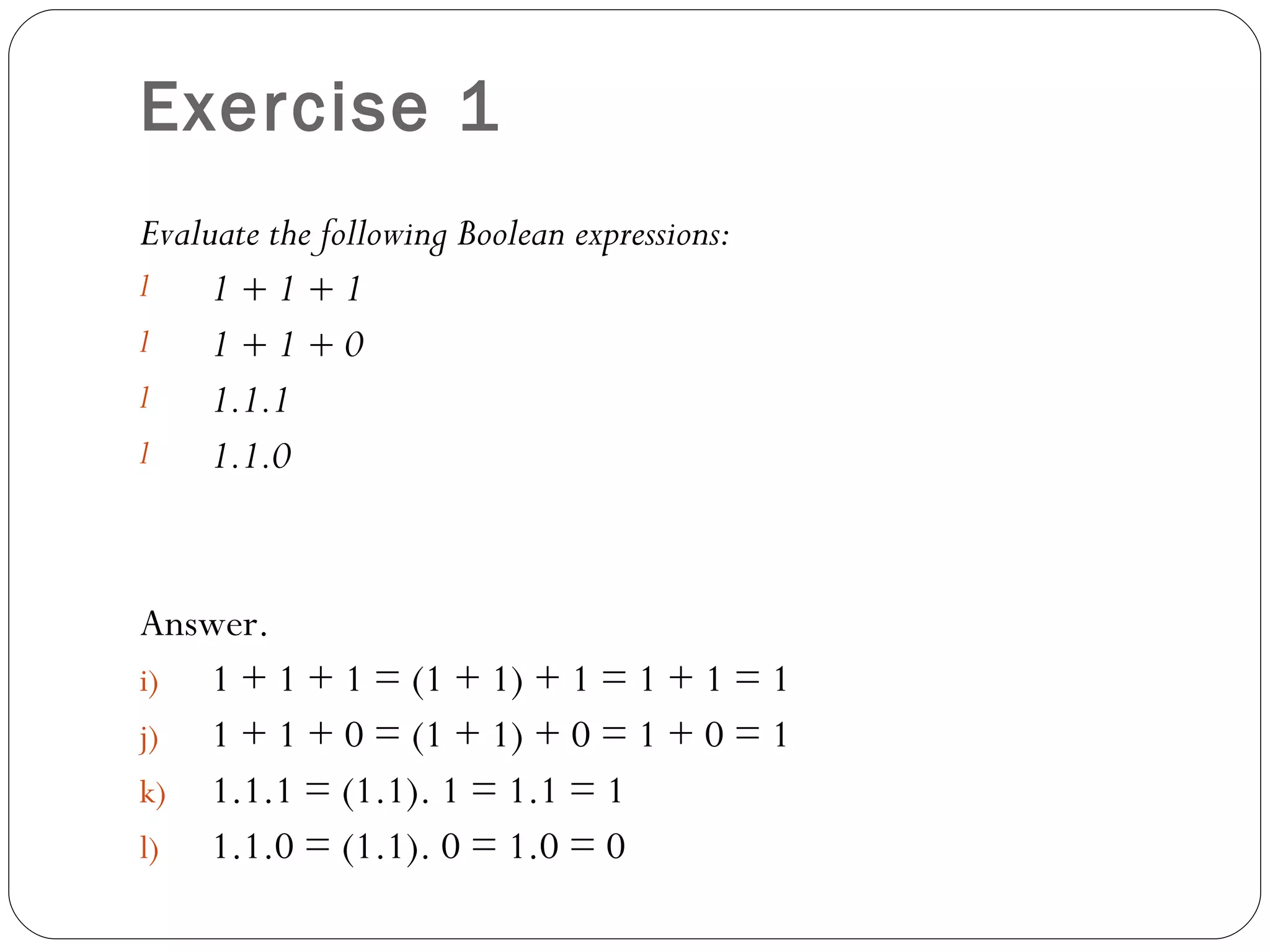 Exercise 1
Evaluate the following Boolean expressions:
l    1+1+1
l    1+1+0
l    1.1.1
l    1.1.0


Answer.
i) 1 + 1 + 1 = (1 + 1) + 1 = 1 + 1 = 1
j) 1 + 1 + 0 = (1 + 1) + 0 = 1 + 0 = 1
k) 1.1.1 = (1.1). 1 = 1.1 = 1
l) 1.1.0 = (1.1). 0 = 1.0 = 0
 