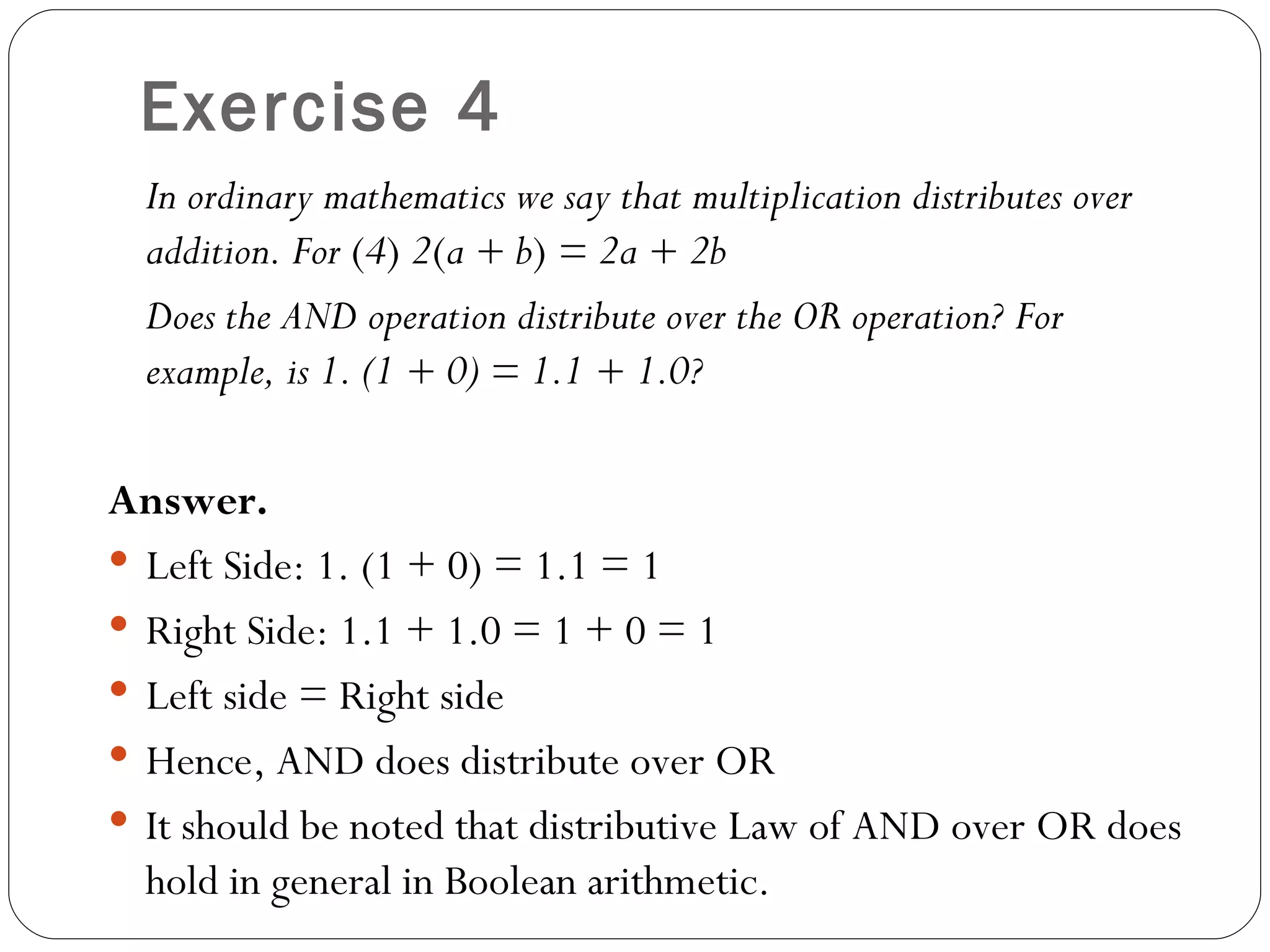 Exercise 4
  In ordinary mathematics we say that multiplication distributes over
  addition. For (4) 2(a + b) = 2a + 2b
  Does the AND operation distribute over the OR operation? For
  example, is 1. (1 + 0) = 1.1 + 1.0?

Answer.
 Left Side: 1. (1 + 0) = 1.1 = 1
 Right Side: 1.1 + 1.0 = 1 + 0 = 1
 Left side = Right side
 Hence, AND does distribute over OR
 It should be noted that distributive Law of AND over OR does
  hold in general in Boolean arithmetic.
 