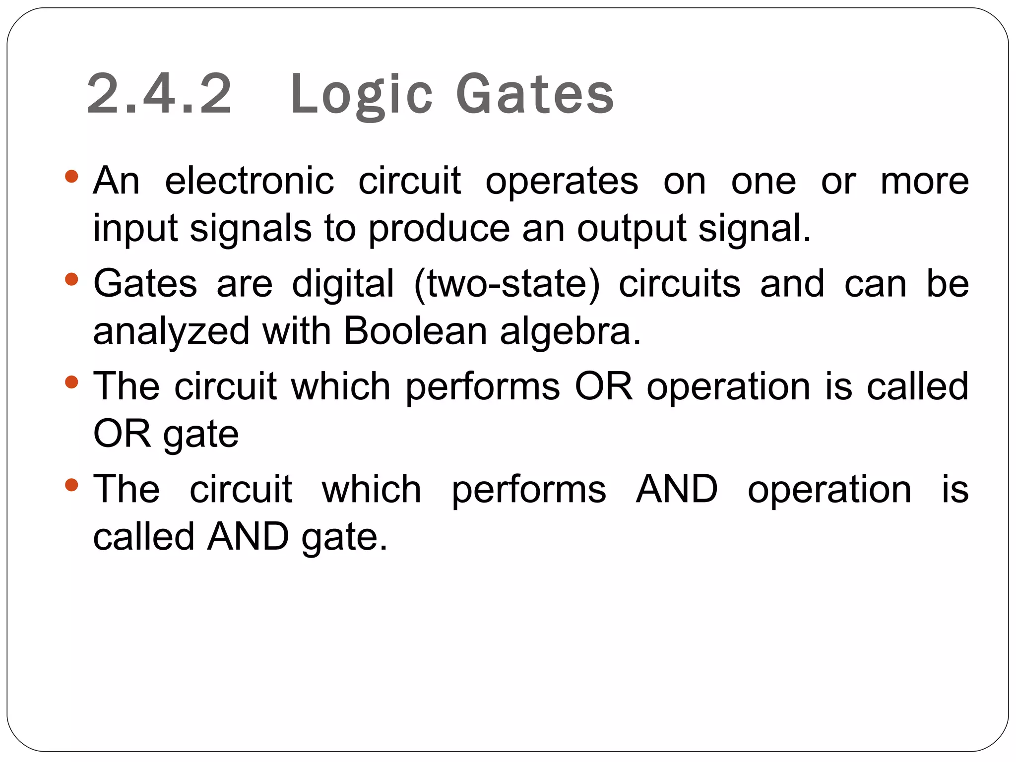 2.4.2      Logic Gates
 An electronic circuit operates on one or more
  input signals to produce an output signal.
 Gates are digital (two-state) circuits and can be
  analyzed with Boolean algebra.
 The circuit which performs OR operation is called
  OR gate
 The circuit which performs AND operation is
  called AND gate.
 