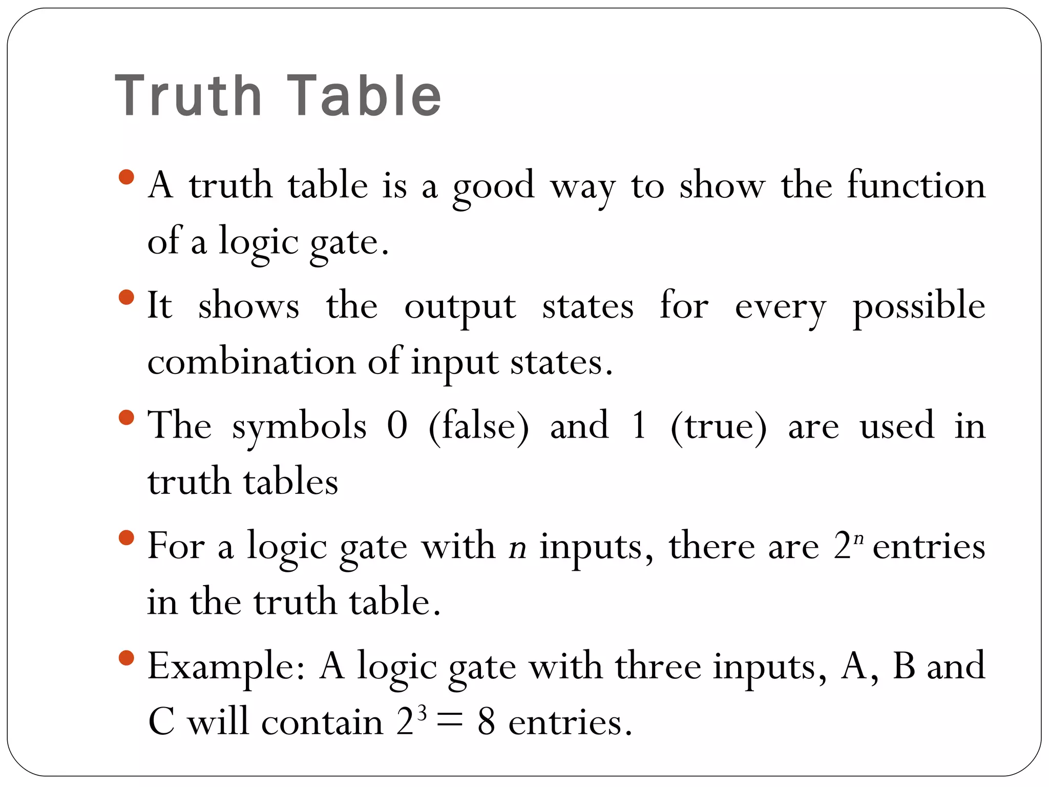 Truth Table
 A truth table is a good way to show the function
  of a logic gate.
 It shows the output states for every possible
  combination of input states.
 The symbols 0 (false) and 1 (true) are used in
  truth tables
 For a logic gate with n inputs, there are 2n entries
  in the truth table.
 Example: A logic gate with three inputs, A, B and
  C will contain 23 = 8 entries.
 