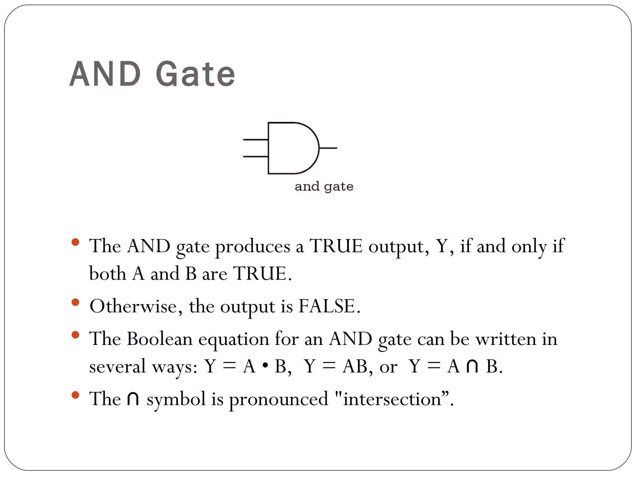 AND Gate



 The AND gate produces a TRUE output, Y, if and only if
  both A and B are TRUE.
 Otherwise, the output is FALSE.
 The Boolean equation for an AND gate can be written in
  several ways: Y = A • B, Y = AB, or Y = A ∩ B.
 The ∩ symbol is pronounced "intersection”.
 