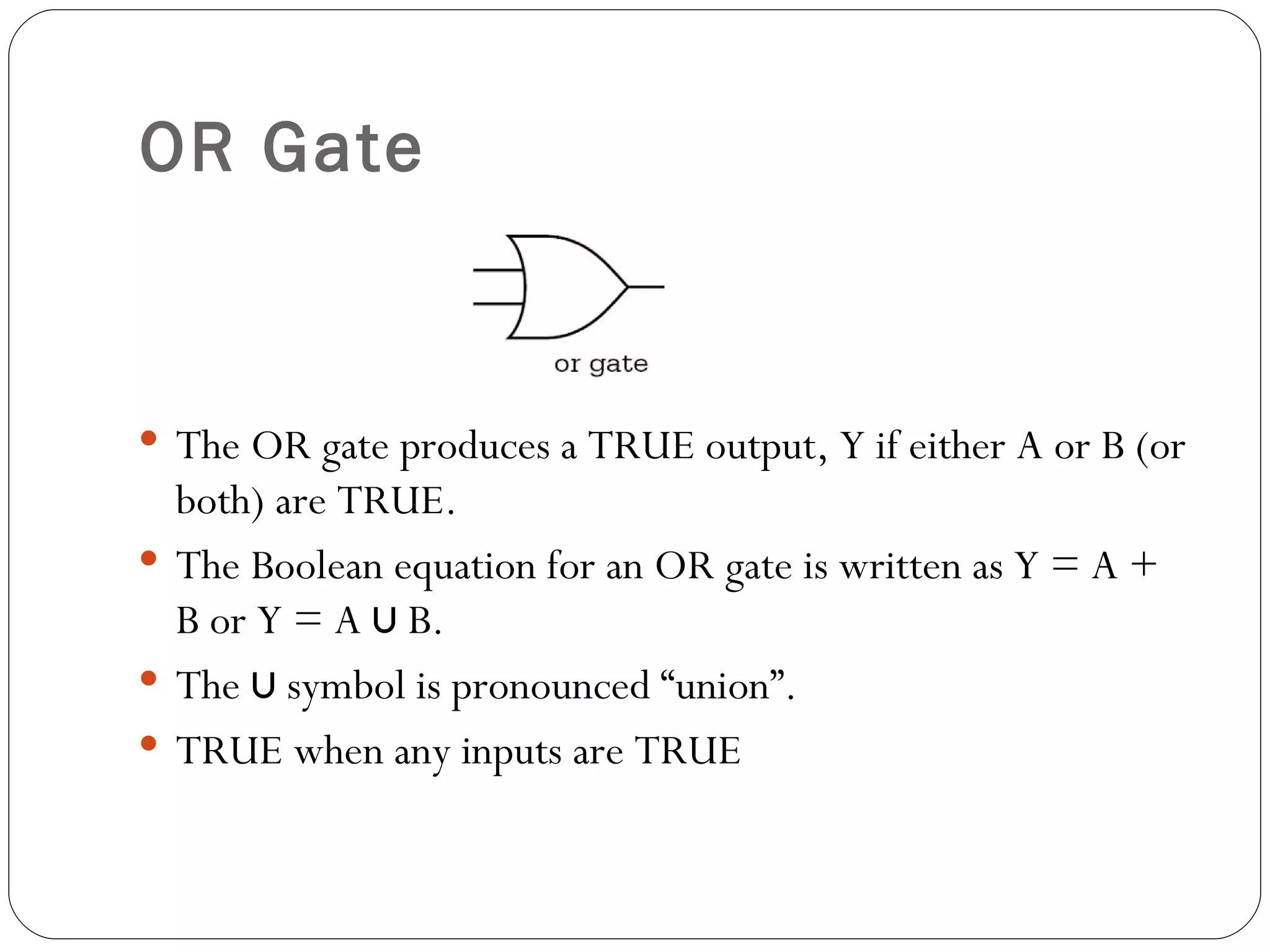 OR Gate



 The OR gate produces a TRUE output, Y if either A or B (or
  both) are TRUE.
 The Boolean equation for an OR gate is written as Y = A +
  B or Y = A ∪ B.
 The ∪ symbol is pronounced “union”.
 TRUE when any inputs are TRUE
 