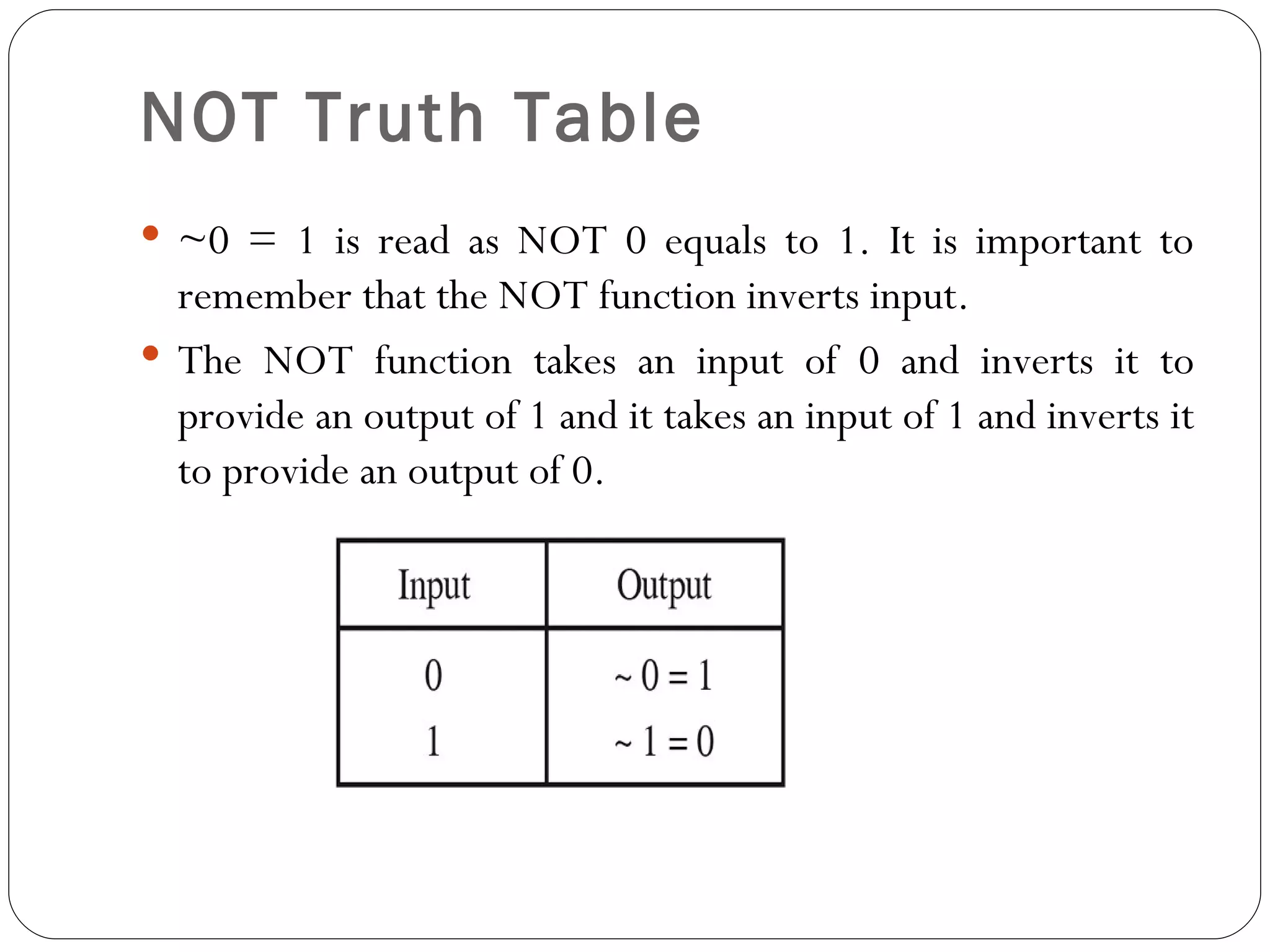NOT Truth Table
 ~0 = 1 is read as NOT 0 equals to 1. It is important to
  remember that the NOT function inverts input.
 The NOT function takes an input of 0 and inverts it to
  provide an output of 1 and it takes an input of 1 and inverts it
  to provide an output of 0.
 