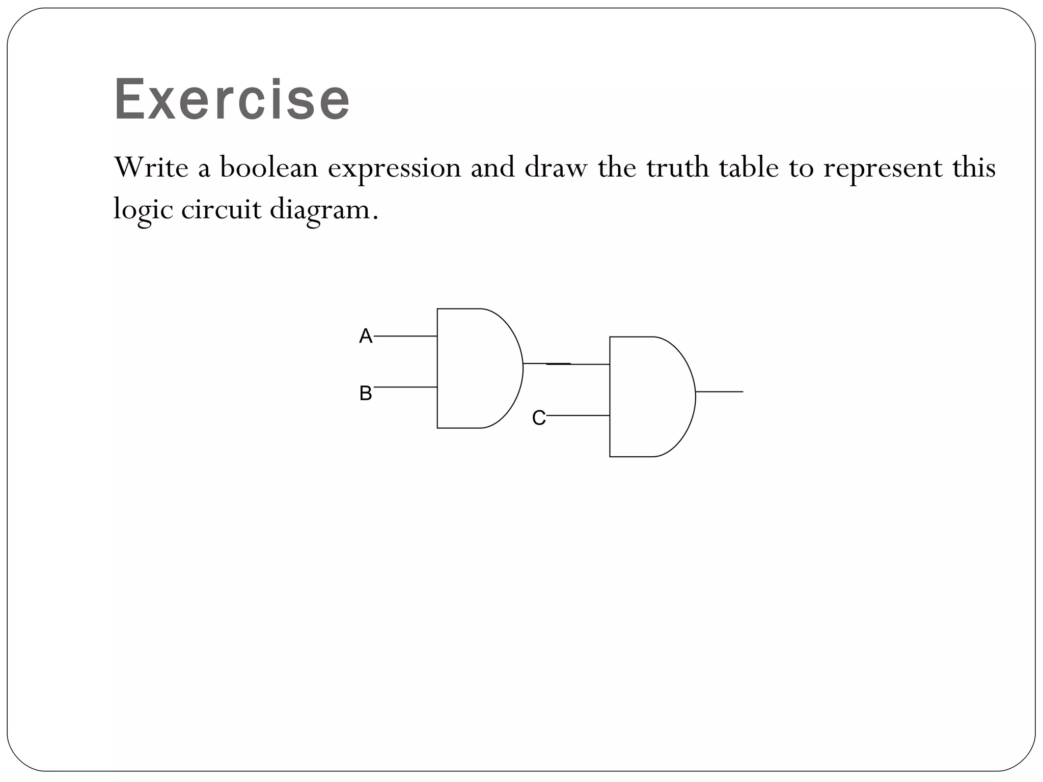 Exercise
Write a boolean expression and draw the truth table to represent this
logic circuit diagram.


                   A

                   B
                                C
 
