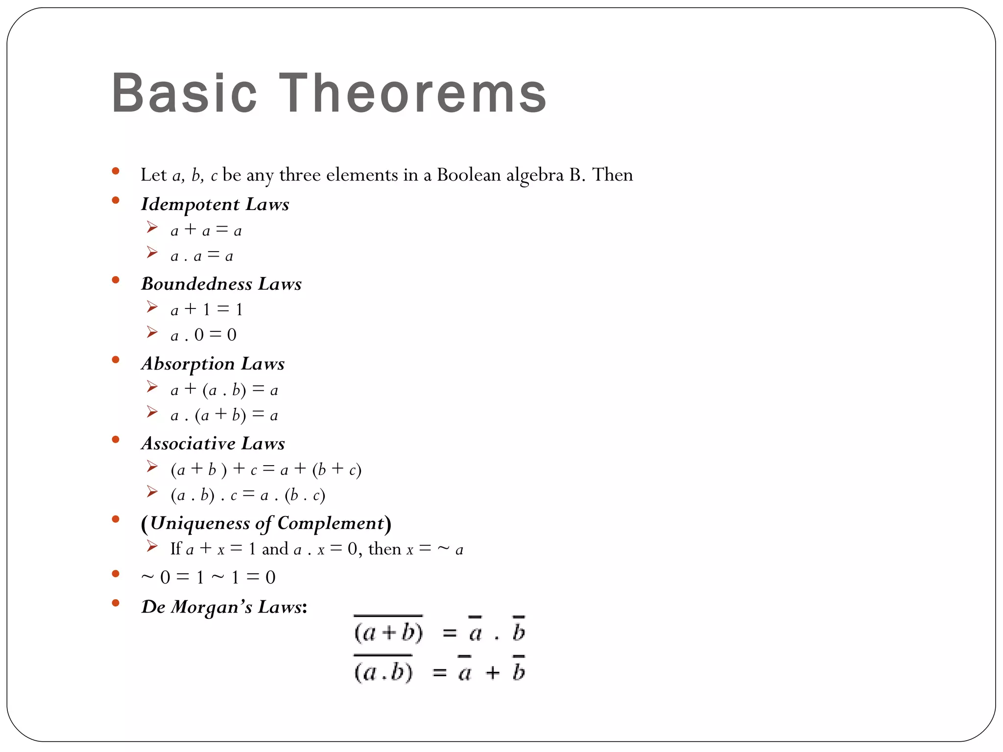 Basic Theorems
 Let a, b, c be any three elements in a Boolean algebra B. Then
 Idempotent Laws
     a+a=a
     a.a=a
   Boundedness Laws
     a+1=1
     a.0=0
   Absorption Laws
     a + (a . b) = a
     a . (a + b) = a
   Associative Laws
     (a + b ) + c = a + (b + c)
     (a . b) . c = a . (b . c)
   (Uniqueness of Complement)
     If a + x = 1 and a . x = 0, then x = ~ a
 ~0=1~1=0
 De Morgan’s Laws:
 