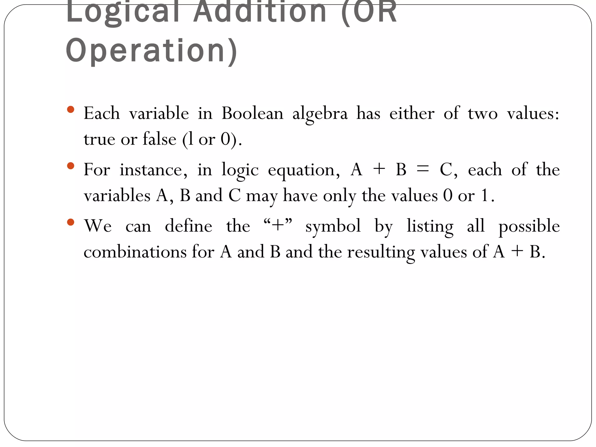 Logical Addition (OR
Operation)
 Each variable in Boolean algebra has either of two values:
  true or false (l or 0).
 For instance, in logic equation, A + B = C, each of the
  variables A, B and C may have only the values 0 or 1.
 We can define the “+” symbol by listing all possible
  combinations for A and B and the resulting values of A + B.
 