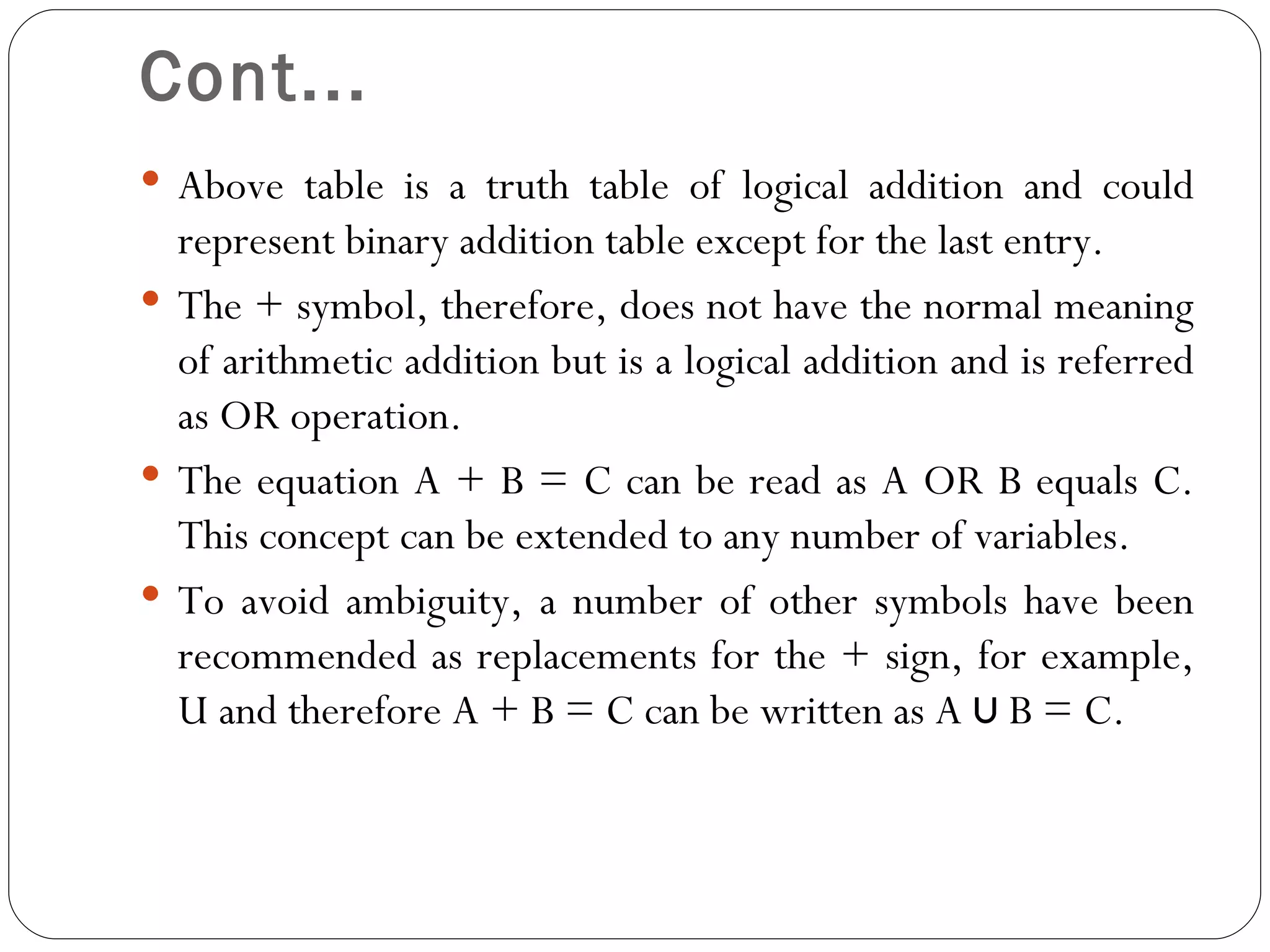 Cont...
 Above table is a truth table of logical addition and could
  represent binary addition table except for the last entry.
 The + symbol, therefore, does not have the normal meaning
  of arithmetic addition but is a logical addition and is referred
  as OR operation.
 The equation A + B = C can be read as A OR B equals C.
  This concept can be extended to any number of variables.
 To avoid ambiguity, a number of other symbols have been
  recommended as replacements for the + sign, for example,
  U and therefore A + B = C can be written as A ∪ B = C.
 