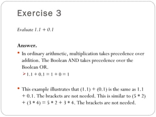 Exercise 3
Evaluate 1.1 + 0.1

Answer.
 In ordinary arithmetic, multiplication takes precedence over
  addition. The Boolean AND takes precedence over the
  Boolean OR.
   1.1 + 0.1 = 1 + 0 = 1


 This example illustrates that (1.1) + (0.1) is the same as 1.1
  + 0.1. The brackets are not needed. This is similar to (5 * 2)
  + (3 * 4) = 5 * 2 + 3 * 4. The brackets are not needed.
 