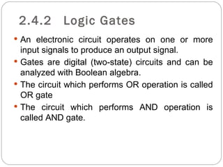 2.4.2      Logic Gates
 An electronic circuit operates on one or more
  input signals to produce an output signal.
 Gates are digital (two-state) circuits and can be
  analyzed with Boolean algebra.
 The circuit which performs OR operation is called
  OR gate
 The circuit which performs AND operation is
  called AND gate.
 