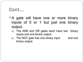 Cont...
 A gate will have one or more binary
 inputs of 0 or 1 but just one binary
 output.
 a) The AND and OR gates each have two binary
    inputs and one binary output.
 b) The NOT gate has one binary input and one
    binary output.
 