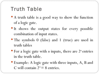 Truth Table
 A truth table is a good way to show the function
  of a logic gate.
 It shows the output states for every possible
  combination of input states.
 The symbols 0 (false) and 1 (true) are used in
  truth tables
 For a logic gate with n inputs, there are 2n entries
  in the truth table.
 Example: A logic gate with three inputs, A, B and
  C will contain 23 = 8 entries.
 